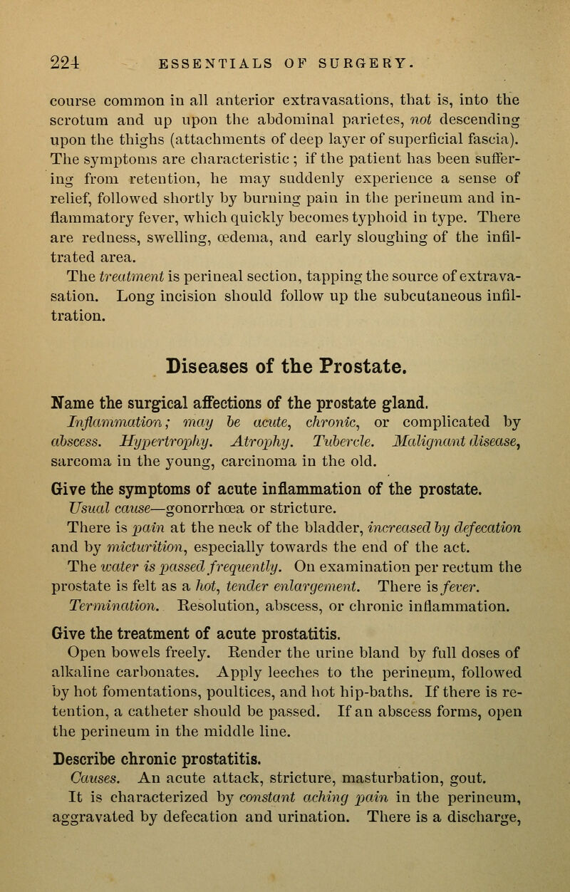course common in all anterior extravasations, that is, into the scrotum and up upon the abdominal parietes, not descending upon the thighs (attachments of deep layer of superficial fascia). The symptoms are characteristic ; if the patient has been suffer- ing from retention, he may suddenly experience a sense of relief, followed shortly by burning pain in the perineum and in- flammatory fever, which quickly becomes typhoid in type. There are redness, swelling, oedema, and early sloughing of the infil- trated area. The treatment is perineal section, tapping the source of extrava- sation. Long incision should follow up the subcutaneous infil- tration. Diseases of the Prostate. Name the surgical affections of the prostate gland. Inflammation; may he acute, chronic, or complicated by abscess. Hypertrophy. Atropihy. Tubercle. Malignant disease^ sarcoma in the young, carcinoma in the old. Give the symptoms of acute inflammation of the prostate. Usual cause—gonorrhoea or stricture. There is pain at the neck of the bladder, increased by defecation and by micturition, especially towards the end of the act. The water is passed frequently. On examination per rectum the prostate is felt as a hot, tender enlargement. There \^ fever. Termination. Resolution, abscess, or chronic inflammation. Give the treatment of acute prostatitis. Open bowels freely. Render the urine bland by full doses of alkaline carbonates. Apply leeches to the perineum, followed by hot fomentations, poultices, and hot hip-baths. If there is re- tention, a catheter should be passed. If an abscess forms, open the perineum in the middle line. Describe chronic prostatitis. Causes. An acute attack, stricture, masturbation, gout. It is characterized by constant aching pain in the perineum, aggravated by defecation and urination. There is a discharge,