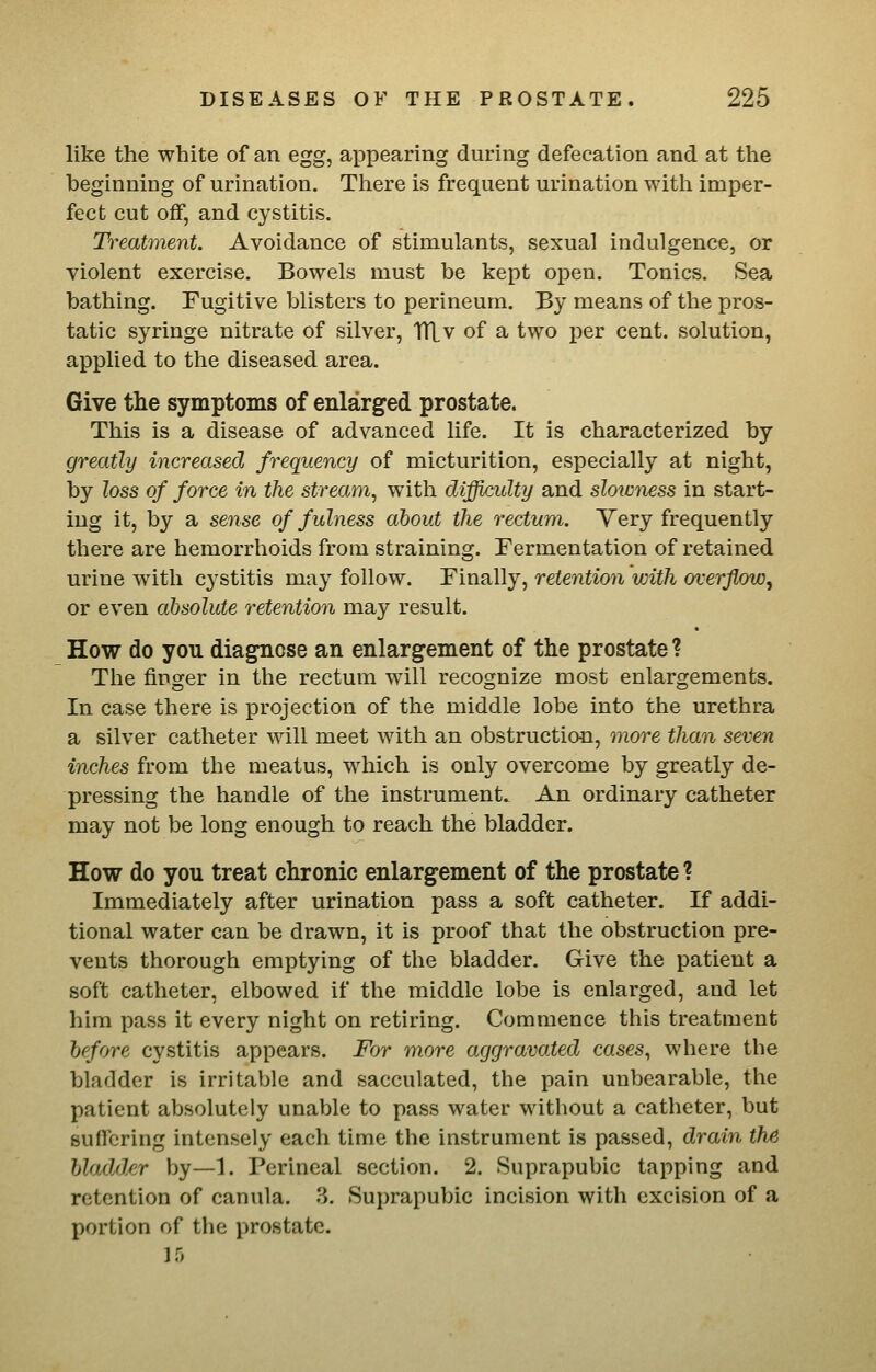 like the white of an egg, appearing during defecation and at the beginning of urination. There is frequent urination witli imper- fect cut off, and cystitis. Treatment. Avoidance of stimulants, sexual indulgence, or violent exercise. Bowels must be kept open. Tonics. Sea bathing. Fugitive blisters to perineum. By means of the pros- tatic syringe nitrate of silver, TTLv of a two per cent, solution, applied to the diseased area. Give the symptoms of enlarged prostate. This is a disease of advanced life. It is characterized by greatly increased frequency of micturition, especially at night, by loss of force in the stream, with difficulty and sloxaness in start- ing it, by a sense of fulness about the rectum. Yery frequently there are hemorrhoids from straining. Fermentation of retained urine with cystitis may follow. Finally, retention with overflow, or even absolute retention may result. How do you diagnose an enlargement of the prostate ? The finger in the rectum will recognize most enlargements. In case there is projection of the middle lobe into the urethra a silver catheter will meet with an obstruction, more than seven inches from the meatus, which is only overcome by greatly de- pressing the handle of the instrument. An ordinary catheter may not be long enough to reach the bladder. How do you treat chronic enlargement of the prostate ? Immediately after urination pass a soft catheter. If addi- tional water can be drawn, it is proof that the obstruction pre- vents thorough emptying of the bladder. Give the patient a soft catheter, elbowed if the middle lobe is enlarged, and let him pass it every night on retiring. Commence this treatment bcfwe cystitis appears. For more aggravated cases, where the bladder is irritable and sacculated, the pain unbearable, the patient absolutely unable to pass water without a catheter, but suffering intensely each time the instrument is passed, drain the Uadd/ir by—1. Perineal section. 2. Suprapubic tapping and retention of canula. 3. Suprapubic incision with excision of a portion of the prostate.