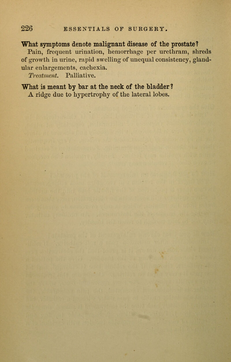What symptoms denote malignant disease of the prostate? Pain, frequent urination, hemorriiage per urethram, shreds of growth in urine, rapid swelling of unequal consistency, gland- ular enlargements, cachexia. Treatment. Palliative. What is meant by bar at the neck of the bladder ? A ridge due to hypertrophy of the lateral lobes.