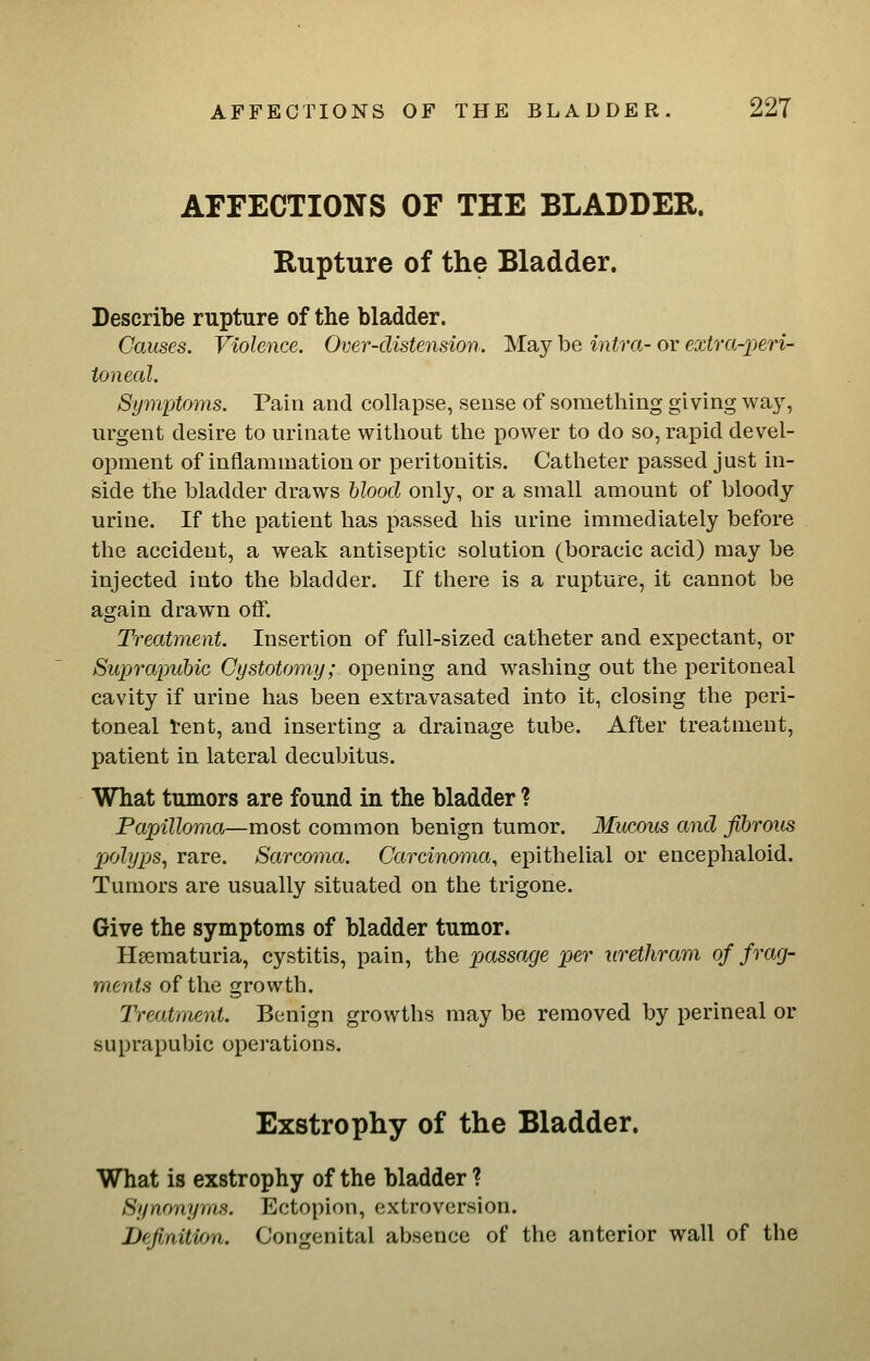 AFFECTIONS OF THE BLADDER. Rupture of the Bladder. Describe rupture of the bladder. Causes. Violence. Over-distension. May be intra- or €xtra-2)eri- toneal. Symptoms. Pain and collapse, sense of something giving wa}^, urgent desire to urinate without the power to do so, rapid devel- opment of inflammation or peritonitis. Catheter passed just in- side the bladder draws hlood only, or a small amount of bloody urine. If the patient has passed his urine immediately before the accident, a weak antiseptic solution (boracic acid) may be injected into the bladder. If there is a rupture, it cannot be again drawn off. Treatment. Insertion of full-sized catheter and expectant, or Suprapubic Cystotomy; opening and washing out the peritoneal cavity if urine has been extravasated into it, closing the peri- toneal Vent, and inserting a drainage tube. After treatment, patient in lateral decubitus. What tumors are found in the bladder ? Papilloma—most common benign tumor. Mucous and fibrous polyps, rare. Sarcoma. Carcinoma, epithelial or encephaloid. Tumors are usually situated on the trigone. Give the symptoms of bladder tumor. Hsematuria, cystitis, pain, the passage per urethram of frag- ments of the growth. Treatment. Benign growths may be removed by perineal or suprapubic operations. Exstrophy of the Bladder. What is exstrophy of the bladder ? Synonyms. Ectopion, extroversion. JJefi/aitifm. Congenital absence of the anterior wall of the