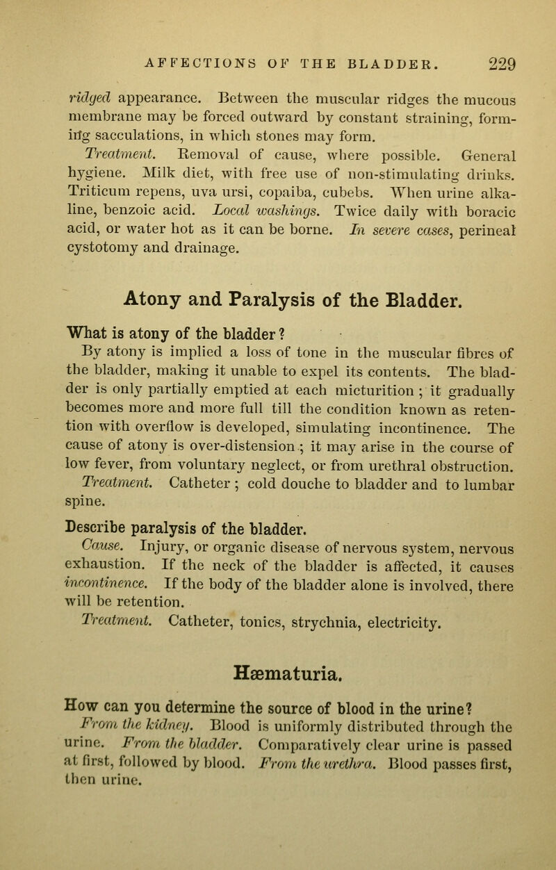 ridged appearance. Between the muscular ridges the mucous membrane may be forced outward by constant straining, form- irlg sacculations, in which stones may form. Treatment. Removal of cause, where possible. General hygiene. Milk diet, with free use of non-stimulating drinks. Triticum repens, uva ursl, copaiba, cubebs. When urine alka- line, benzoic acid. Local washings. Twice daily with boracic acid, or water hot as it can be borne. In severe cases, perineal cystotomy and drainage. Atony and Paralysis of the Bladder. What is atony of the bladder ? By atony is implied a loss of tone in the muscular fibres of the bladder, making it unable to expel its contents. The blad- der is only partially emptied at each micturition ; it gradually becomes more and more full till the condition known as reten- tion with overflow is developed, simulating incontinence. The cause of atony is over-distension.; it may arise in the course of low fever, from voluntary neglect, or from urethral obstruction. Treatment. Catheter ; cold douche to bladder and to lumbar spine. Describe paralysis of the bladder. Cause. Injury, or organic disease of nervous system, nervous exhaustion. If the neck of the bladder is affected, it causes incontinence. If the body of the bladder alone is involved, there will be retention. Treatment. Catheter, tonics, strychnia, electricity. Hsematuria. How can you determine the source of blood in the urine? From the kidney. Blood is uniformly distributed through the urine. From the bladder. Comparatively clear urine is passed at first, followed by blood. From the urethra. Blood passes first, then urine.