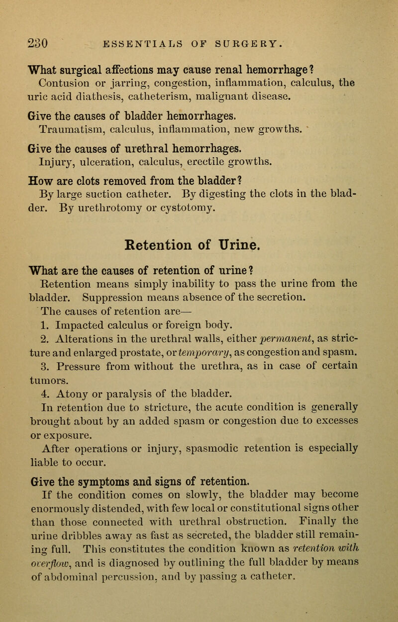 What surgical affections may cause renal hemorrhage ? Contusion or jarring, congestion, inflammation, calculus, the uric acid diathesis, catlieterism, malignant disease. Give the causes of hladder hemorrhages. Traumatism, calculus, inflammation, new growths. Give the causes of urethral hemorrhages. Injury, ulceration, calculus, erectile growths. How are clots removed from the bladder? By large suction catheter. By digesting the clots in the blad- der. By urethrotomy or cystotomy. Retention of Urine. What are the causes of retention of urine ? Retention means simply inability to pass the urine from the bladder. Suppression means absence of the secretion. Tlie causes of retention are— 1. Impacted calculus or foreign body. 2. Alterations in the urethral walls, either permanent^ as stric- ture and enlarged prostate, ov temporary^ as congestion and spasm. 3. Pressure from without the urethra, as in case of certain tumors. 4. Atony or paralysis of the bladder. In retention due to stricture, the acute condition is generally brought about by an added spasm or congestion due to excesses or exposure. After operations or injury, spasmodic retention is especially liable to occur. Give the symptoms and signs of retention. If the condition comes on slowly, the bladder may become enormously distended, with few local or constitutional signs other than those connected with urethral obstruction. Finally the urine dribbles away as fast as secreted, the bladder still remain- ing full. This constitutes the condition known as retention with overflow, and is diagnosed by outlining the full bladder by means of abdominal percussion, and by passing a catheter.