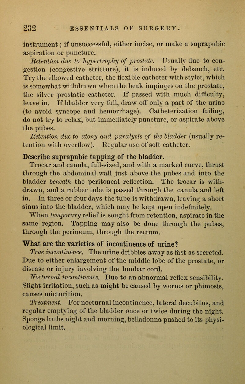 instrument; if unsuccessful, either incise, or make a suprapubic aspiration or puncture. detention due to hypertrophy of prostate. Usually due to con- gestion (congestive stricture), it is induced by debauch, etc. Try the elbowed catheter, the flexible catheter with stylet, which is somewhat withdrawn when the beak impinges on the prostate, the silver prostatic catheter. If passed with much difficulty, leave in. If bladder very full, draw off only a part of the urine (to avoid syncope and hemorrhage). Catheterization failing, do not try to relax, but immediately puncture, or aspirate above the pubes. Betention due to atony and paralysis of the bladder (usually re- tention with overflow). Regular use of soft catheter. Describe suprapubic tapping of the bladder. Trocar and canula, full-sized, and with a marked curve, thrust through the abdominal w^all just above the pubes and into the bladder beneath the peritoneal reflection. The trocar is with- drawn, and a rubber tube is passed through the canula and left in. In three or four days the tube is withdrawn, leaving a short sinus into the bladder, which may be kept open indefinitely. When temporary relief is sought from retention, aspirate in the same region. Tapping may also be done through the pubes, through the perineum, through the rectum. What are the varieties of incontinence of urine? True incontinence. The urine dribbles away as fast as secreted. Due to either enlargement of the middle lobe of the prostate, or disease or injury involving the lumbar cord. Nocturnal incontinence. Due to an abnormal reflex sensibility. Slight irritation, such as might be caused by worms or phimosis, causes micturition. Treatment. For nocturnal incontinence, lateral decubitus, and regular emptying of the bladder once or twice during the night. Sponge baths night and morning, belladonna pushed to its physi- ological limit.