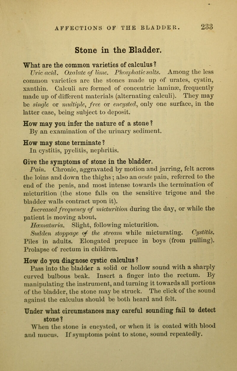 Stone in the Bladder. What are the common varieties of calculus ? Uric acid. Oxalate of lime. Phosphatic salts. Among the less common varieties are the stones made up of urates, cystin, xanthin. Calculi are formed of concentric laminae, frequently made up of diflferent materials (alternating calculi). They may be single or multiple, free or encysted, only one surface, in the latter case, being subject to deposit. How may you infer the nature of a stone ? By an examination of the urinary sediment. How may stone terminate ? In cystitis, pyelitis, nephritis. Give the symptoms of stone in the bladder. Pain. Chronic, aggravated by motion and jarring, felt across the loins and down the thighs ; also anacute pain, referred to the end of the penis, and most intense towards the termination of micturition (the stone falls on the sensitive trigone and the bladder walls contract upon it). Increased frequency of micturition during the day, or while the patient is moving about. Hmmaturia. Slight, following micturition. Sudden stopjpage cf the stream while micturating. Cystitis. Piles in adults. Elongated prepuce in boys (from pulling). Prolapse of rectum in children. How do you diagnose cystic calculus ? Pass into the bladder a solid or hollow sound with a sharply curved bulbous beak. Insert a finger into the rectum. By manipulating the instrument, and turning it towards all portions of the bladder, the stone may be struck. The click of the sound against the calculus should be both heard and felt. Under what circumstances may careful sounding fail to detect stone ? When the stone is encysted, or when it is coated with blood and mucus. If symptoms point to stone, sound repeatedly.