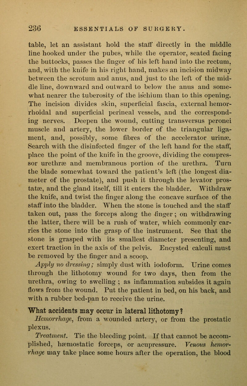 table, let an assistant hold the staff directly in the middle line hooked under the pubes, while the operator, seated facing the buttocks, passes the finger of his left hand into the rectum, and, with the knife in his right hand, makes an incision midway between the scrotum and anus, and just to the left of the mid- dle line, doAvnward and outward to below the anus and some- what nearer the tuberosity of the ischium than to this opening. The incision divides skin, superficial fascia, external hemor- rhoidal and superficial perineal vessels, and tbe correspond- ing nerves. Deepen the wound, cutting transversus peronei muscle and artery, the lower border of the triangular liga- ment, and, possibly, some fibres of the accelerator urinse. Search with the disinfected finger of the left hand for the staff, place the point of the knife in the groove, dividing the compres- sor urethrse and membranous portion of the urethra. Turn the blade somewhat toward the patient's left (the longest dia- meter of the prostate), and push it through the levator pros- tatae, and the gland itself, till it enters the bladder. Withdraw the knife, and twist the finger along the concave surface of the staff into the bladder. When the stone is touched and the staff taken out, pass the forceps along the -finger; on withdrawing the latter, there will be a rush of water, which commonly car- ries the stone into the grasp of the instrument. See that the stone is grasped with its smallest diameter presenting, and exert traction in the axis of the pelvis. Encysted calculi must be removed by the finger and a scoop. Apxjly no dressing; simply dust with iodoform. Urine comes through the lithotomy wound for two days, then from the urethra, owing to swehing ; as inflammation subsides it again flows from the wound. Put the patient in bed, on his back, and with a rubber bed-pan to receive the urine. What accidents may occur in lateral lithotomy ? Hemorrhage^ from a wounded artery, or from the prostatic plexus. Treatment. Tie the bleeding point. If that cannot be accom- plished, hsemostatic forceps, or acupressure. Venous hemor- rhage may take place some hours after the operation, the blood