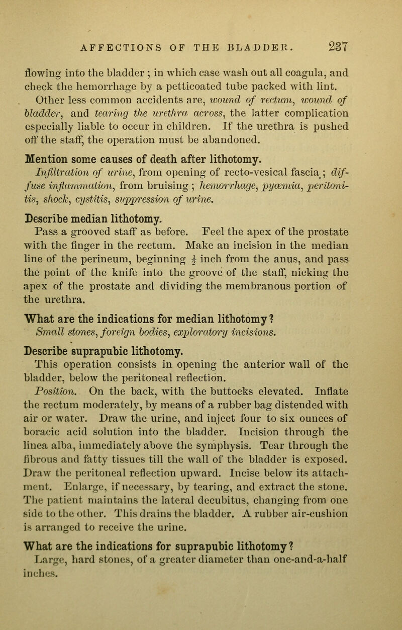 flowing into the bladder ; in which case wash out all coagula, and check the hemorrhage by a petticoated tube packed with lint. Other less common accidents are, wound of rectum^ wound of bladder, and tearing the urethra across, the latter complication especially liable to occur in children. If the urethra is pushed off the staff, the operation must be abandoned. Mention some causes of death after lithotomy. Infiltration of urine, from opening of recto-vesical fascia ; dif- fuse inflanwiation, from bruising ; hemorrhage, i:)yoemia, peritoni- tis, shock, cystitis, suppression of urine. Describe median lithotomy. Pass a grooved staff as before. Eeel the apex of the prostate with the finger in the rectum. Make an incision in the median line of the perineum, beginning ^ inch from the anus, and pass the point of the knife into the groove of the staff, nicking the apex of the prostate and dividing the membranous portion of the urethra. What are the indications for median lithotomy ? S7nall stones, foreign bodies, exploratory incisions. Describe suprapubic lithotomy. This operation consists in opening the anterior wall of the bladder, below the peritoneal reflection. Position. On the back, with the buttocks elevated. Inflate the rectum moderately, by means of a rubber bag distended with air or water. Draw the urine, and inject four to six ounces of boracic acid solution into the bladder. Incision through the linea alba, immediately above the symphysis. Tear through the fibrous and fatty tissues till the wall of the bladder is exposed. Draw the peritoneal reflection upward. Incise below its attach- ment. Enlarge, if necessary, by tearing, and extract the stone. The patient maintains the lateral decubitus, changing from one side to the other. This drains the bladder. A rubber air-cushion is arranged to receive the urine. What are the indications for suprapubic lithotomy ? Large, hard stones, of a greater diameter than one-and-a-half inches.