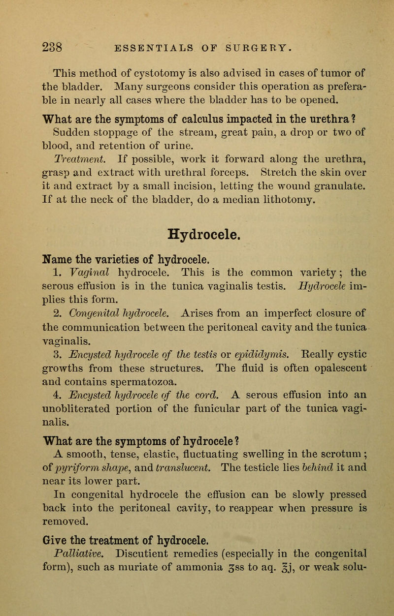 This method of cystotomy is also advised in cases of tumor of the bladder. Many surgeons consider this operation as prefera- ble in nearly all cases where the bladder has to be opened. What are the symptoms of calculus impacted in the urethra ? Sudden stoppage of the stream, great pain, a drop or two of blood, and retention of urine. Treatment. If possible, work it forward along the urethra, grasp and extract with urethral forceps. Stretch the skin over it and extract by a small incision, letting the wound granulate. If at the neck of the bladder, do a median lithotomy. Hydrocele. Name the varieties of hydrocele. 1. Vaginal hydrocele. This is the common variety; the serous effusion is in the tunica vaginalis testis. Hydrocele im- plies this form. 2. Congenital hydrocele. Arises from an imperfect closure of the communication between the peritoneal cavity and the tunica vaginalis. 3. Encysted hydrocele of the testis or epididymis. Really cystic growths from these structures. The fluid is often opalescent and contains spermatozoa. 4. Encysted hydrocele of the cord. A serous eff'usion into an unobliterated portion of the funicular part of the tunica vagi- nalis. What are the symptoms of hydrocele ? A smooth, tense, elastic, fluctuating swelling in the scrotum ; of 'pyriform shape, and translucent. The testicle lies behind it and near its lower part. In congenital hydrocele the effusion can be slowly pressed back into the peritoneal cavity, to reappear when pressure is removed. Give the treatment of hydrocele. Palliative. Discutient remedies (especially in the congenital form), such as muriate of ammonia ^ss to aq. Jj, or weak solu-