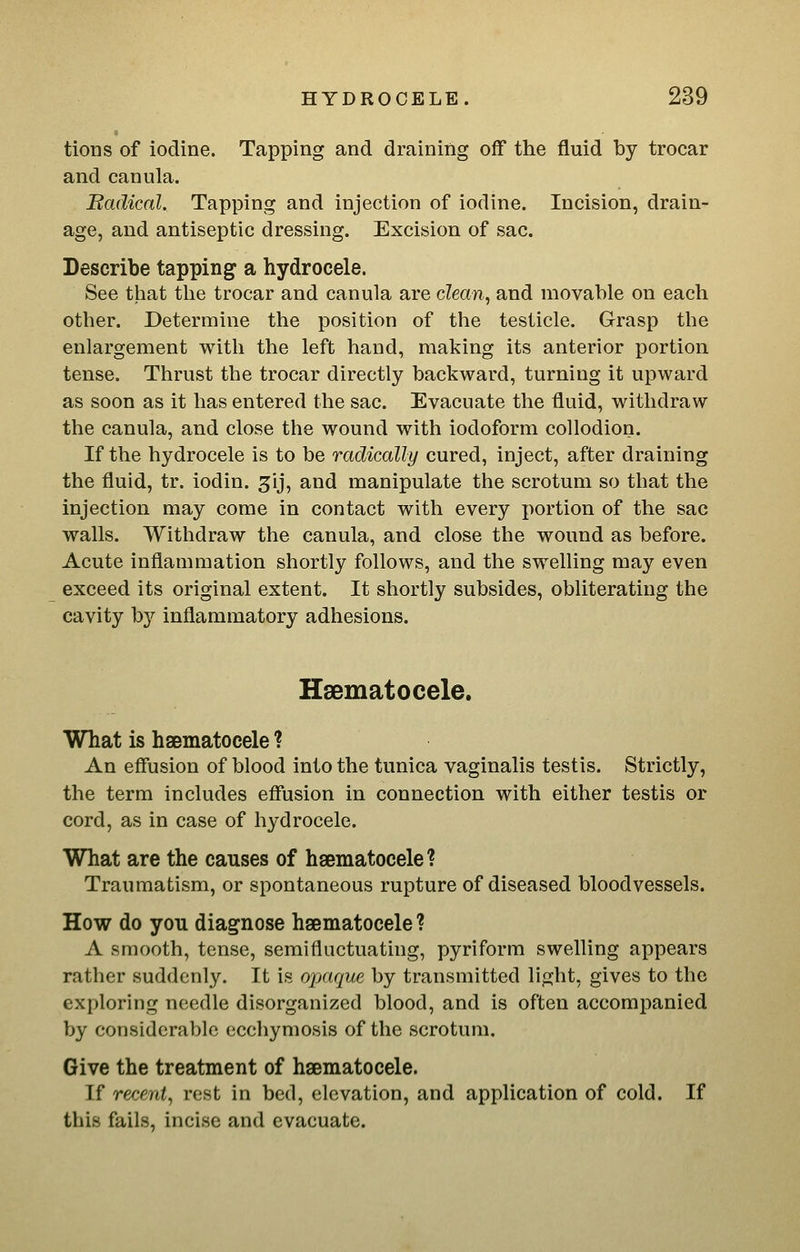 tions of iodine. Tapping and draining off the fluid by trocar and canula. Badical. Tapping and injection of iodine. Incision, drain- age, and antiseptic dressing. Excision of sac. Describe tapping a hydrocele. See that the trocar and canula are dean, and movable on each other. Determine the position of the testicle. Grasp the enlargement with the left hand, making its anterior portion tense. Thrust the trocar directly backward, turning it upward as soon as it has entered the sac. Evacuate the fluid, withdraw the canula, and close the wound with iodoform collodion. If the hydrocele is to be radically cured, inject, after draining the fluid, tr. iodin. ^ij, and manipulate the scrotum so that the injection may come in contact with every portion of the sac walls. Withdraw the canula, and close the wound as before. Acute inflammation shortly follows, and the swelling may even exceed its original extent. It shortly subsides, obliterating the cavity by inflammatory adhesions. Hsematocele. What is hsematocele ? An effusion of blood into the tunica vaginalis testis. Strictly, the term includes effusion in connection with either testis or What are the causes of hsematocele? Traumatism, or spontaneous rupture of diseased bloodvessels. How do you diagnose hsematocele ? A smooth, tense, semifluctuating, pyriform swelling appears rather suddenly. It is opaque by transmitted light, gives to the exploring needle disorganized blood, and is often accomj)anied by considerable ecchymosis of the scrotum. Give the treatment of hsematocele. If recent, rest in bed, elevation, and application of cold. If this fails, incise and evacuate.