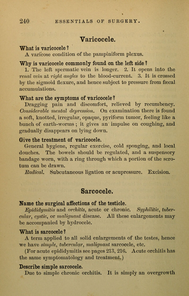 Varicocele. What is varicocele ? A varicose condition of the pampiniform plexus. Why is varicocele commonly found on the left side ? 1. The left spermatic vein is longer. 2. It opens into the 7'enal vein at riylit angles to the blood-current. 3. It is crossed by the sigmoid flexure, and hence subject to pressure from faecal accumulations. What are the symptoms of varicocele ? Dragging pain and discomfort, reheved by recumbency. Considerable mental depression. On examination there is found a soft, knotted, irregular, opaque, pyriform tumor, feeling like a bunch of earth-worms ; it gives an' impulse on coughing, and gradually disappears on lying down. Give the treatment of varicocele. General hygiene, regular exercise, cold sponging, and local douches. The bowels should be regulated, and a suspensory bandage worn, with a ring through which a portion of the scro- tum can be drawn. Badical. Subcutaneous ligation or acupressure. Excision. Sarcocele. Name the surgical affections of the testicle. Epididymitis and orchitis, acute or chronic. Syphilitic, tuher- cidar, cystic, or malignant disease. All these enlargements may be accompanied by hydrocele. What is sarcocele ? A term applied to all solid enlargements of the testes, hence we have simple, tuhercular, malignant sarcocele, etc. (For acute epididymitis see pages 213, 216. Acute orchitis has the same symptomatology and treatment.) Describe simple sarcocele. Due to simple chronic orchitis. It is simply an overgrowth