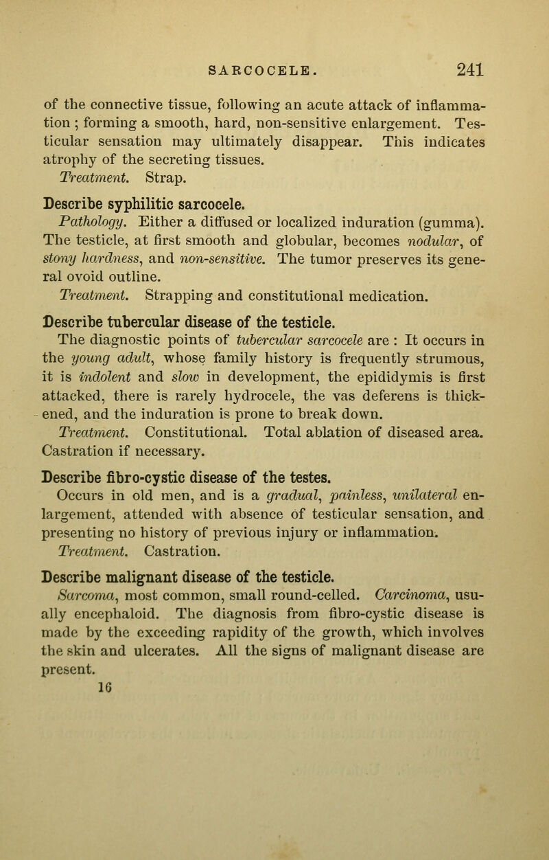 of the connective tissue, following an acute attack of inflamma- tion ; forming a smooth, hard, non-sensitive enlargement. Tes- ticular sensation may ultimately disappear. This indicates atrophy of the secreting tissues. Treatment. Strap. Describe syphilitic sarcocele. Pathology. Either a diffused or localized induration (gumma). The testicle, at first smooth and globular, becomes nodular., of stony hardness^ and non-sensitive. The tumor preserves its gene- ral ovoid outline. Treatment. Strapping and constitutional medication. Describe tubercular disease of the testicle. The diagnostic points of tubercular sarcocele are : It occurs in the young adult, whose family history is frequently strumous, it is indolent and slow in development, the epididymis is first attacked, there is rarely hydrocele, the vas deferens is thick- ened, and the induration is prone to break down. Treatment. Constitutional. Total ablation of diseased area. Castration if necessary. Describe fibro-cystic disease of the testes. Occurs in old men, and is a gradual, painless, unilateral en- largement, attended with absence of testicular sensation, and presenting no history of previous injury or inflammation^ Treatment. Castration. Describe malignant disease of the testicle. Sarcoma, most common, small round-celled. Carcinoma, usu- ally encephaloid. The diagnosis from fibro-cystic disease is made by the exceeding rapidity of the growth, which involves the skin and ulcerates. All the signs of malignant disease are present. 16