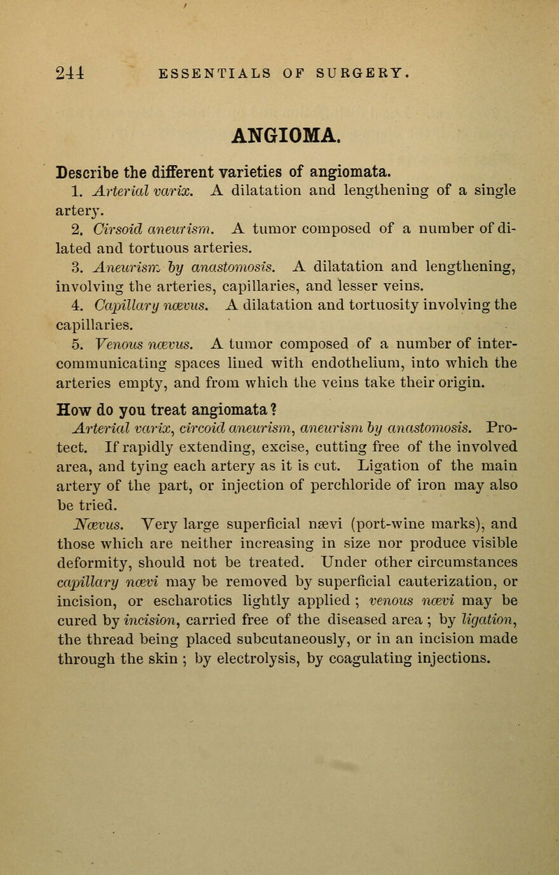 ANGIOMA. Describe the different varieties of angiomata. 1. Arterial varix. A dilatation and lengthening of a single artery. 2. Cirsoid aneurism. A tumor composed of a number of di- lated and tortuous arteries. 3. Aneurisnz by anastomosis. A dilatation and lengthening, involving the arteries, capillaries, and lesser veins. 4. Capillary noevus. A dilatation and tortuosity involving the capillaries. 5. Venous ncevus. A tumor composed of a number of inter- communicating spaces lined with endothelium, into which the arteries empty, and from which the veins take their origin. How do you treat angiomata ? Arterial varix^ circoid aneuris7n, aneurism hy anastomosis. Pro- tect. If rapidly extending, excise, cutting free of the involved area, and tying each artery as it is cut. Ligation of the main artery of the part, or injection of perchloride of iron may also be tried. Ncevus. Very large superficial nsevi (port-wine marks), and those which are neither increasing in size nor produce visible deformity, should not be treated. Under other circumstances capillary ncevi may be removed by superficial cauterization, or incision, or escharotics lightly applied ; venous ncevi may be cured by incision, carried free of the diseased area ; by ligation, the thread being placed subcutaneously, or in an incision made through the skin ; by electrolysis, by coagulating injections.