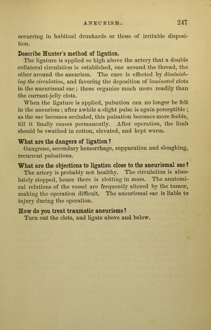occurring in habitual drunkards or tliose of irritable disposi- tion. Describe Hunter's method of ligation. The ligature is applied so high above the artery that a double collateral circulation is established, one around the thread, the other around the aneurism. The cure is effected by diminish- ing the circulation, and favoring the deposition of laminated clots in the aneurismal sac ; these organize much more readily than the currant-jelly clots. When the hgature is applied, pulsation can no longer be felt in the aneurism ; after awhile a slight pulse is again perceptible ; as the sac becomes occluded, this pulsation becomes more feeble, till it finally ceases permanently. After operation, the limb should be swathed in cotton, elevated, and kept warm. What are the dangers of ligation ? Gangrene, secondary hemorrhage, suppuration and sloughing, recurrent pulsations. What are the abjections to ligation close to the aneurismal sac? The artery is probably not healthy. The circulation is abso- lutely stopped, hence there is clotting in mass. The anatomi- cal relations of the vessel are frequently altered by the tumor, making the operation difficult. The aneurismal sac is liable to ■injury during the operation. How do you treat traumatic aneurisms ? Turn out the clots, and ligate above and below.