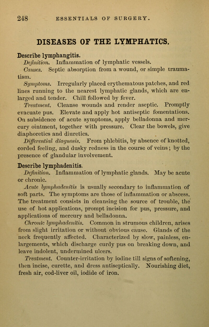 DISEASES OF THE LYMPHATICS. Describe lymphangitis. Definition. Inflammation of lymphatic vessels. Causes. Septic absorption from a wound, or simple trauma- tism. Symptoms. Irregularly placed erythematous patches, and red lines running to the nearest lymphatic glands, which are en- larged and tender. Chill followed by fever. Treatment. Cleanse wounds and render aseptic. Promptly evacuate pus. Elevate and apply hot antiseptic fomentations. On subsidence of acute symptoms, apply belladonna and mer- cury ointment, together with pressure. Clear the bowels, give diaphoretics and diuretics. Differential diagnosis. From phlebitis, by absence of knotted, corded feeling, and dusky redness in the course of veins; by the presence of glandular involvement. Describe lymphadenitis. Definition. Inflammation of lymphatic glands. May be acute or chronic. Acute lymphadenitis is usually secondary to inflammation of soft parts. The symptoms are those of inflammation or abscess. The treatment consists in cleansing the source of trouble, the use of hot applications, prompt incision for pus, pressure, and applications of mercury and belladonna. Chronic lymphadenitis. Common in strumous children, arises from slight irritation or without obvious cause. Glands of the neck frequently afiected. Characterized by slow, painless, en- largements, which discharge curdy pus on breaking down, and leave indolent, undermined ulcers. Treatm^ent. Counter-irritation by iodine till signs of softening, then incise, curette, and dress antiseptically. Nourishing diet, fresh air, cod-liver oil, iodide of iron.