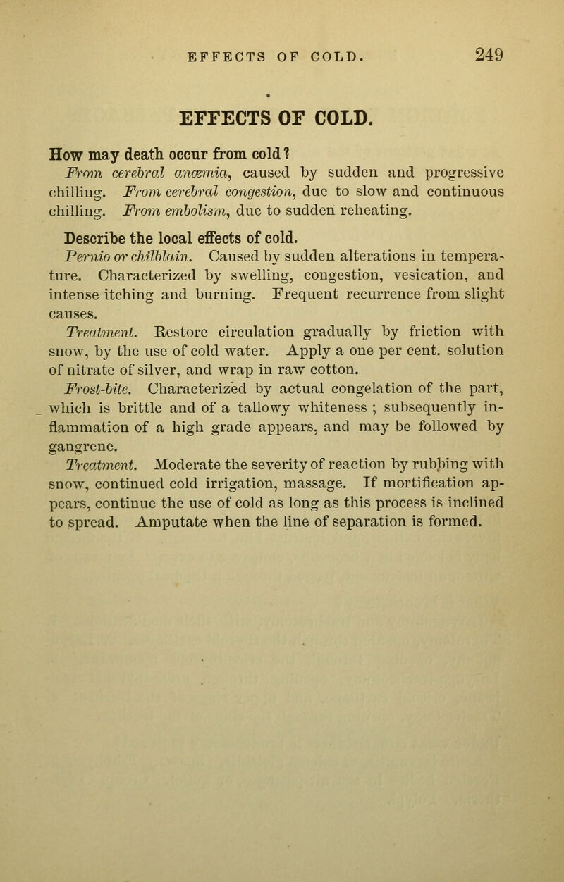 EFFECTS OF COLD. How may death occur from cold ? From cerebral ancemia, caused by sudden and progressive chilling. From cerebral congestion, due to slow and continuous chilling. From embolism, due to sudden reheating. Describe the local effects of cold. Pernio or chilblain. Caused by sudden alterations in tempera- ture. Characterized by swelling, congestion, vesication, and intense itching and burning. Frequent recurrence from slight causes. Treatment. Restore circulation gradually by friction with snow, by the use of cold water. Apply a one per cent, solution of nitrate of silver, and wrap in raw cotton. Frost-bite. Characterized by actual congelation of the part, which is brittle and of a tallowy whiteness ; subsequently in- flammation of a high grade appears, and may be followed by gangrene. Treatment. Moderate the severity of reaction by rubbing with snow, continued cold irrigation, massage. If mortification ap- pears, continue the use of cold as long as this process is inclined to spread. Amputate when the line of separation is formed.