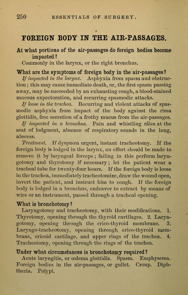 FOREIGN BODY IN THE AIR-PASSAGES. At what portions of the air-passages do foreign bodies become impacted ? Commonly in the larynx, or the right bronchus. What are the symptoms of foreign body in the air-passages? If impacted in the larynx. Asphyxia from spasm and obstruc- tion ; this may cause immediate death, or, the first spasm passing away, may be succeeded by an exhausting cough, a blood-stained mucous expectoration, and recurring spasmodic attacks. If loose in the trachea. Recurring and violent attacks of spas- modic asphyxia from impact of the body against the rima glottidis, free secretion of a frothy mucus from the air-passages. If impacted in a bronchus. Pain and whistling rales at the seat of lodgment, absence of respiratory sounds in the lung, abscess. Treatment. If dyspncea urgent, instant tracheotomy. If the foreign body is lodged in the larynx, an effort should be made to remove it by laryngeal forceps ; failing in this perform laryn- gotomy and thyrotomy if necessary; let the patient wear a tracheal tube for twenty-four hours. If the foreign body is loose in the trachea, immediately traeheotomize, draw the wound open, invert the patient, and instruct him to cough. If the foreign body is lodged in a bronchus, endeavor to extract by means of wire or an instrument, passed through a tracheal opening. What is bronchotomy ? Laryngotomy and tracheotomy, with their modifications. 1. Thyrotomy, opening through the thyroid cartilages. 2. Laryn- gotomy, opening through the crico-thyroid membrane. 3. Laryngo-tracheotomy, opening through crico-thyroid mem- brane, cricoid cartilage, and upper rings of the trachea. 4. Tracheotomy, opening through the rings of the trachea. Under what circumstances is bronchotomy required ? Acute laryngitis, or oedema glottidis. Spasm. Emphysema. Foreign bodies in the air-passages, or gullet. Croup. Diph- theria. Polypi.