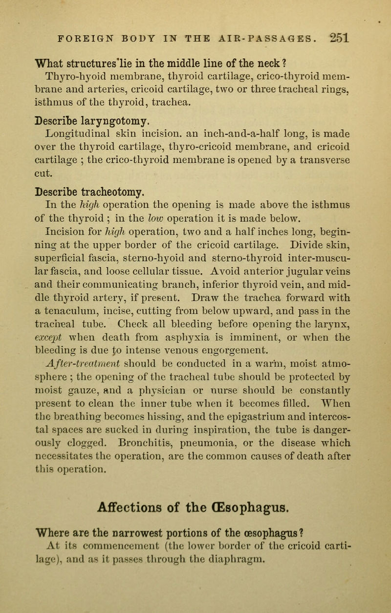 What structures'lie in the middle line of the neck ? Thyro-hj'oid membrane, thyroid cartilage, crico-thyroid mem- brane and arteries, cricoid cartilage, two or three tracheal rings, isthmus of the thyroid, trachea. Describe laryngotomy. Longitudinal skin incision, an inch-aud-a-half long, is made over the thyroid cartilage, thyro-cricoid membrane, and cricoid cartilage ; the crico-thyroid membrane is opened by a transverse cut. Describe tracheotomy. In the high operation the opening is made above the isthmus of the thyroid ; in the low operation it is made below. Incision for high operation, two and a half inches long, begin- ning at the upper border of the cricoid cartilage. Divide skin, superficial fascia, sterno-hyoid and sterno-thyroid inter-muscu- lar fascia, and loose cellular tissue. Avoid anterior jugular veins and their communicating branch, inferior thyroid vein, and mid- dle thyroid artery, if present. Draw the trachea forward with a tenaculum, incise, cutting from below upward, and pass in the tracheal tube. Check all bleeding before opening the larynx, excex^t when death from asphyxia is imminent, or when the bleeding is due to intense venous engorgement. After-treatment should be conducted in a warm, moist atmo- sphere ; the opening of the tracheal tube should be protected by moist gauze, and a physician or nurse should be constantly present to clean the inner tube when it becomes filled. When the breathing becomes hissing, and the epigastrium and intercos- tal spaces are sucked in during inspiration, the tube is danger- ously clogged. Bronchitis, pneumonia, or the disease which necessitates the operation, are the common causes of death after this operation. Affections of the (Esophagus. Where are the narrowest portions of the oesophagus? At its commencement (the low(!r Ijorder of the cricoid carti- lage), and as it passes through the diaphragm.