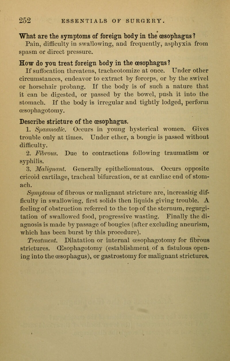 What are the symptoms of foreign body in the oesophagus ? Pain, difficulty in swallowing, and frequently, asphyxia from spasm or direct pressure. How do you treat foreign body in the oesophagus ? If suffocation threatens, tracheotomize at once. Under other circumstances, endeavor to extract by forceps, or by the swivel or horsehair probang. If the body is of such a nature that it can be digested, or passed by the bowel, push it into the stomach. If the body is irregular and tightly lodged, perform oisophagotomy. Describe stricture of the oesophagus. 1. Spasmodic. Occurs in young hysterical women. Gives trouble only at times. Under ether, a bougie is passed without difficulty. 2. Fibrous. Due to contractions following traumatism or syphilis. 3. Malignant. Generally epitheliomatous. Occurs opposite cricoid cartilage, tracheal bifurcation, or at cardiac end of stom- ach. Symptoms of fibrous or malignant stricture are, increasing dif- ficulty in swallowing, first solids then liquids giving trouble. A feeling of obstruction referred to the top of the sternum, regurgi- tation of swallowed food, progressive wasting. Finally the di- agnosis is made by passage of bougies (after excluding aneurism, which has been burst by this procedure). Treatment. Dilatation or internal oesophagotomy for fi.brous strictures. (Esophagotomy (establishment of a fistulous open- ing into the oesophagus), or gastrostomy for malignant strictures.