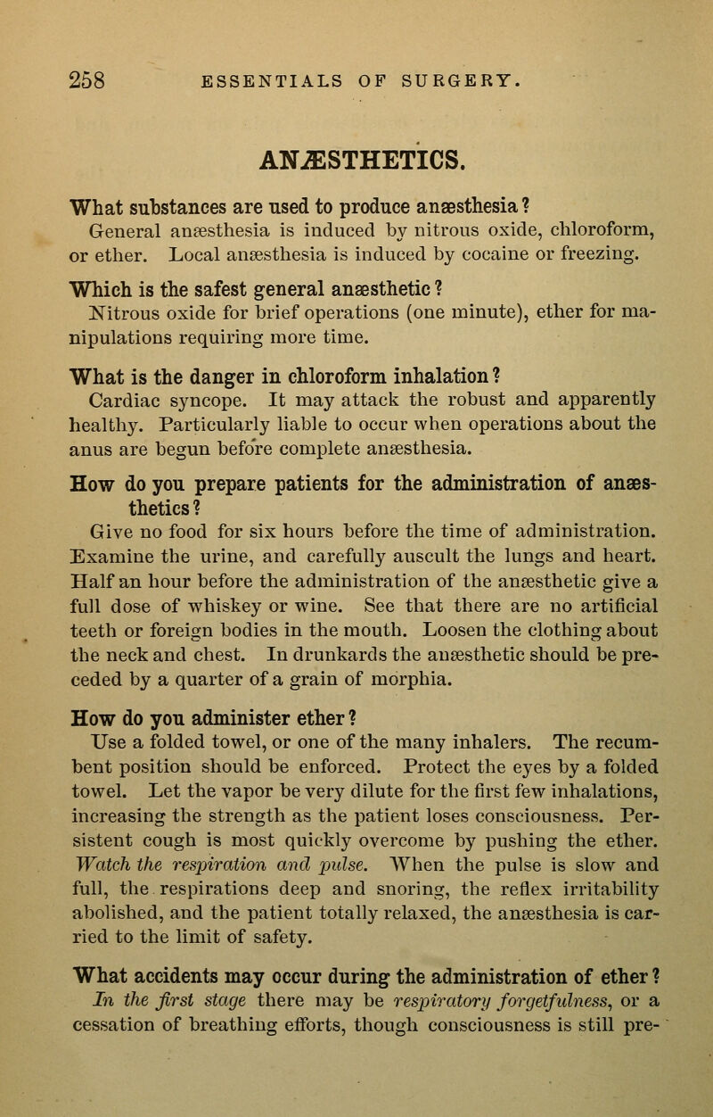 ANJESTHETICS. What substances are used to produce anaesthesia ? General anaesthesia is induced by nitrous oxide, chloroform, or ether. Local anaesthesia is induced by cocaine or freezing. Which is the safest general anaesthetic ? Nitrous oxide for brief operations (one minute), ether for ma- nipulations requiring more time. What is the danger in chloroform inhalation ? Cardiac syncope. It may attack the robust and apparently healthy. Particularly liable to occur when operations about the anus are begun before complete anaesthesia. How do you prepare patients for the administration of anaes- thetics ? Give no food for six hours before the time of administration. Examine the urine, and carefully auscult the lungs and heart. Half an hour before the administration of the anaesthetic give a full dose of whiskey or wine. See that there are no artificial teeth or foreign bodies in the mouth. Loosen the clothing about the neck and chest. In drunkards the anaesthetic should be pre- ceded by a quarter of a grain of morphia. How do you administer ether ? Use a folded towel, or one of the many inhalers. The recum- bent position should be enforced. Protect the eyes by a folded towel. Let the vapor be very dilute for the first few inhalations, increasing the strength as the patient loses consciousness. Per- sistent cough is most quickly overcome by pushing the ether. Watch the respiration and pulse. When the pulse is slow and full, the respirations deep and snoring, the reflex irritability abolished, and the patient totally relaxed, the anaesthesia is car- ried to the limit of safety. What accidents may occur during the administration of ether ? In the first stage there may be respiratory forgetfulness^ or a cessation of breathing efforts, though consciousness is still pre-