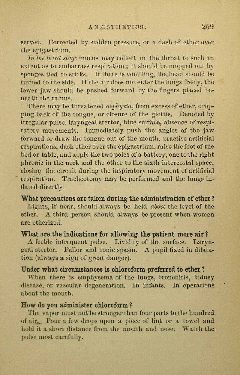 served. Corrected by sudden pressure, or a dasli of ether over the epigastrium. In the third stage mucus may collect in the throat to such an extent as to embarrass respiration ; it should be mopped out by sponges tied to sticks. If there is vomiting, the head should be turned to the side. If the air does not enter the lungs freely, the lower jaw should be pushed forward by the fingers placed be- neath the ramus. There may be threatened asphyxia, from excess of ether, drop- ping back of the tongue, or closure of the glottis. Denoted by irregular pulse, laryngeal stertor, blue surface, absence of respi- ratory movements. Immediately push the angles of the jaw forward or draw the tongue out of the mouth, practise artificial respirations, dash ether over the epigastrium, raise the foot of the bed or table, and apply the two poles of a battery, one to the right phrenic in the neck and the other to the sixth intercostal space, closing the circuit during the inspiratory movement of artificial respiration. Tracheotomy may be performed and the lungs in- flated directly. What precautions are taken during the administration of ether ? Lights, if near, should always be held above the level of the ether. A third person should always be present when women are etherized. What are the indications for allowing the patient more air ? A feeble infrequent pulse. Lividity of the surface. Laryn- geal stertor. Pallor and tonic spasm. A pupil fixed in dilata- tion (always a sign of great danger). Under what circumstances is chloroform preferred to ether ? When there is emphysema of the lungs, bronchitis, kidney disease, or vascular degeneration. In infants. In operations about the mouth. How do you administer chloroform ? The vapor must not be stronger than four parts to the hundred of air^ Pour a few drops upon a piece of lint or a towel and hold it a short distance from the mouth and nose. Watch the pulse most carefully.