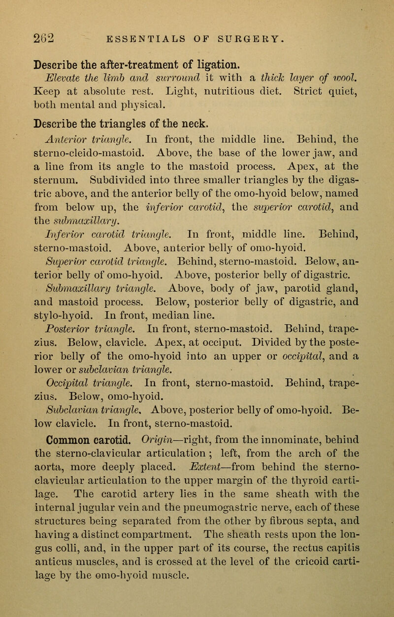 Describe the after-treatment of ligation. Elevate the limb and surround it with a thicJc layer of wool. Keep at absolute rest. Light, nutritious diet. Strict quiet, botli mental and physical. Describe the triangles of the neck. Anterior triangle. In front, the middle line. Behind, the sterno-cleido-mastoid. Above, the base of the lower jaw, and a line from its angle to the mastoid process. Apex, at the sternum. Subdivided into three smaller triangles by the digas- tric above, and the anterior belly of the omo-hyoid below, named from below up, the inferior carotid., the superior carotid^ and the subraaxillary. Inferior carotid triangle. In front, middle line. Behind, sterno-mastoid. Above, anterior belly of omo-hyoid. Superior carotid triangle. Behind, sterno-mastoid. Below, an- terior belly of omo-hyoid. Above, posterior belly of digastric. Submaxillary triangle. Above, body of jaw, parotid gland, and mastoid process. Below, posterior belly of digastric, and stylo-hyoid. In front, median line. Posterior triangle. In front, sterno-mastoid. Behind, trape- zius. Below, clavicle. Apex, at occiput. Divided by the poste- rior belly of the omo-hyoid into an upper or occipital, and a lower or subclavian triangle. Occipital triangle. In front, sterno-mastoid. Behind, trape- zius. Below, omo-hyoid. Subclavian triangle. Above, posterior belly of omo-hyoid. Be- low clavicle. In front, sterno-mastoid. Common carotid. Origin—right, from the innominate, behind the sterno-clavicular articulation ; left, from the arch of the aorta, more deeply placed. Extent—ivom. behind the sterno- clavicular articulation to the upper margin of the thyroid carti- lage. The carotid artery lies in the same sheath with the internal jugular vein and the pneumogastric nerve, each of these structures being separated from the other by fibrous septa, and having a distinct compartment. The sheath rests upon the lon- gus colli, and, in the upper part of its course, the rectus capitis anticus muscles, and is crossed at the level of the cricoid carti- lage by the omo-hyoid muscle.