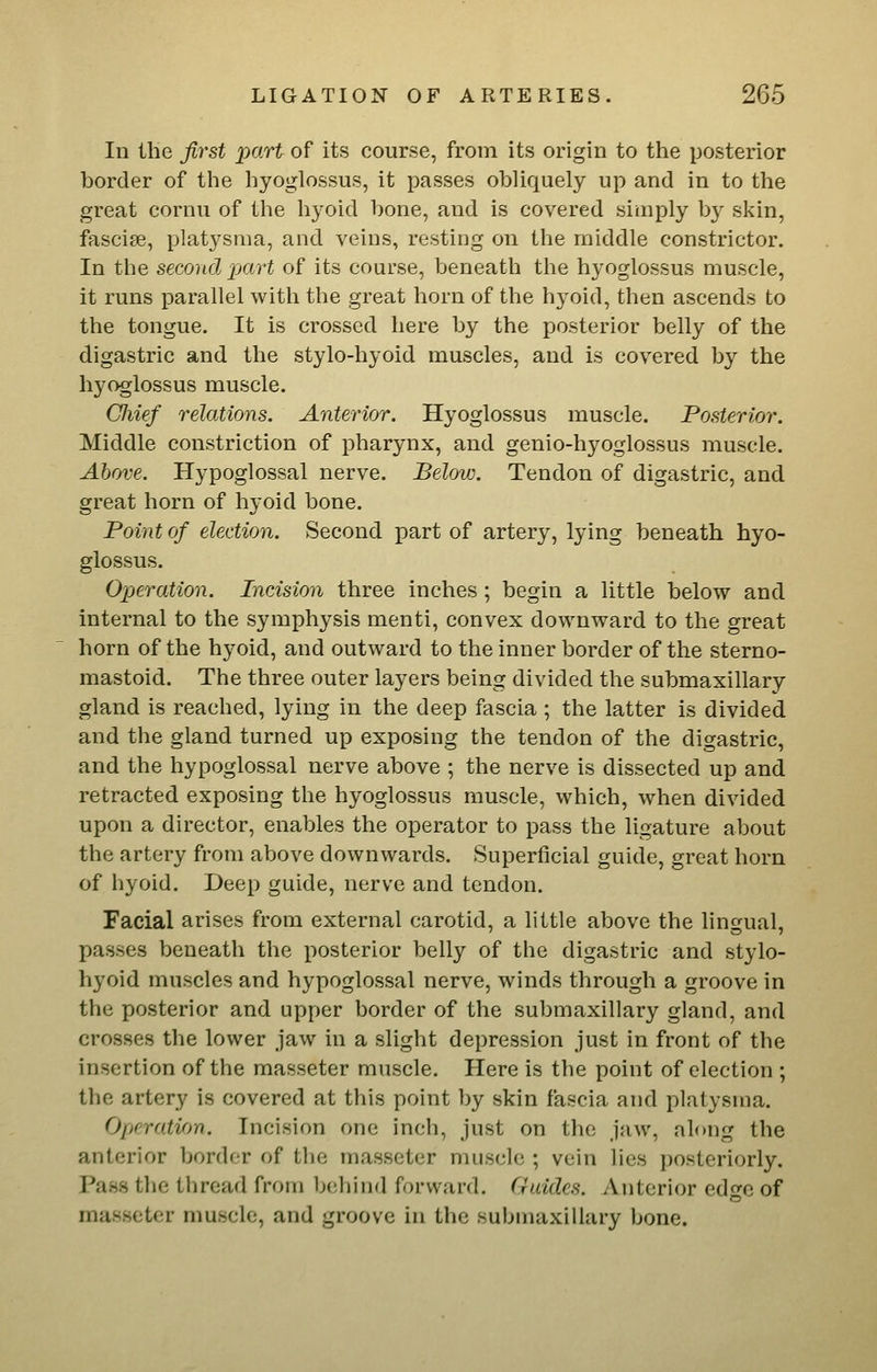 In the first part of its course, from its origin to the posterior border of the hyoglossus, it passes obliquely up and in to the great cornu of the hyoid bone, and is covered simply by skin, fasciae, platysma, and veins, resting on the middle constrictor. In the second part of its course, beneath the hyoglossus muscle, it runs parallel with the great horn of the hyoid, then ascends to the tongue. It is crossed here by the posterior belly of the digastric and the stylo-hyoid muscles, and is covered by the hyoglossus muscle. CJiief relations. Anterior. Hyoglossus muscle. Posterior. Middle constriction of pharynx, and genio-hyoglossus muscle. Above. Hypoglossal nerve. Below, Tendon of digastric, and great horn of hyoid bone. Point of election. Second part of artery, lying beneath hyo- glossus. Ojjeration. Incision three inches ; begin a little below and internal to the symphysis menti, convex downward to the great horn of the hyoid, and outward to the inner border of the sterno- mastoid. The three outer layers being divided the submaxillary gland is reached, lying in the deep fascia ; the latter is divided and the gland turned up exposing the tendon of the digastric, and the hypoglossal nerve above ; the nerve is dissected up and retracted exposing the hyoglossus muscle, which, when divided upon a director, enables the operator to pass the ligature about the artery from above downwards. Superficial guide, great horn of hyoid. Deep guide, nerve and tendon. Facial arises from external carotid, a little above the lingual, passes beneath the posterior belly of the digastric and stylo- hyoid muscles and hypoglossal nerve, winds through a groove in the posterior and upper border of the submaxillary gland, and crosses the lower jaw in a slight depression just in front of the insertion of the masseter muscle. Here is the point of election ; the artery is covered at this point by skin fascia and platysma. Oprration. Incision one inch, just on the jaw, along the anterior border of the masseter muscle ; vein lies posteriorly. Pass the thread from behind forward. Guides. vVnterior edorc of masseter muscle, and groove in the submaxillary bone.