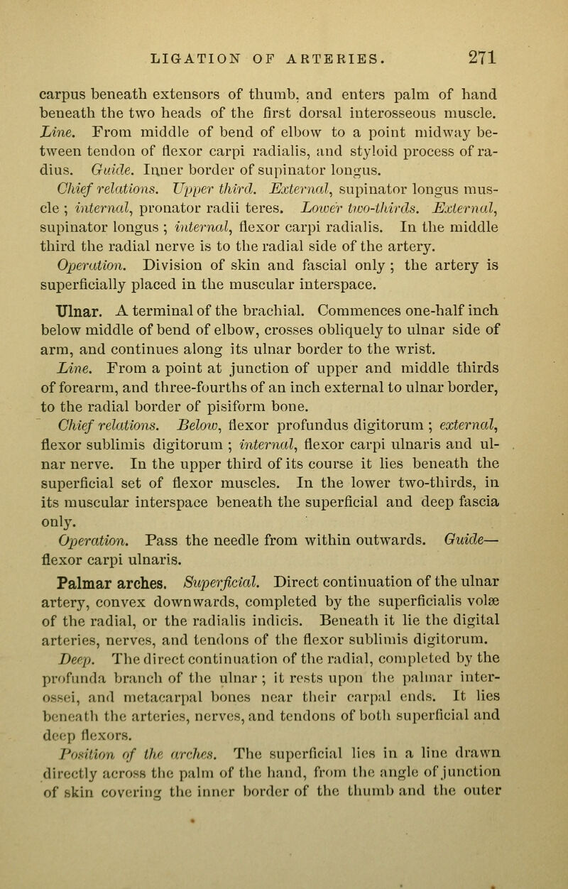 carpus beneath extensors of thumb, and enters palm of hand beneath the two heads of the first dorsal interosseous muscle. Line. From middle of bend of elbow to a point midway be- tween tendon of flexor carpi radialis, and styloid process of ra- dius. Guide. Iriner border of supinator longus. Chief relations. Upper third. External, supinator longus mus- cle ; internal, pronator radii teres. Lower tivo-thirds. External, supinator longus ; internal, flexor carpi radialis. In the middle third the radial nerve is to the radial side of the artery. Operation. Division of skin and fascial only ; the artery is superficially placed in the muscular interspace. Ulnar. A terminal of the brachial. Commences one-half inch below middle of bend of elbow, crosses obliquely to ulnar side of arm, and continues along its ulnar border to the wrist. Line. From a point at junction of upper and middle thirds of forearm, and three-fourths of an inch external to ulnar border, to the radial border of pisiform bone. Chief relations. Below, flexor profundus digitorum ; external, flexor sublimis digitorum ; internal, flexor carpi ulnaris and ul- nar nerve. In the upper third of its course it lies beneath the superficial set of flexor muscles. In the lower two-thirds, in its muscular interspace beneath the superficial and deep fascia only. Operation. Pass the needle from within outwards. Guide— flexor carpi ulnaris. Palmar arches. Superficial. Direct continuation of the ulnar artery, convex downwards, completed by the superficialis volse of the radial, or the radialis indicis. Beneath it lie the digital arteries, nerves, and tendons of the flexor sublimis digitorum. Deep. The direct continuation of the radial, completed by the profunda branch of the ulnar ; it rests upon the palmar inter- ossei, and metacarpal bones near their carpal ends. It lies beneath the arteries, nerves, and tendons of both superficial and deep flexors. Position of the arches. The superficial lies in a line drawn directly across the palm of the hand, from the angle of junction of skin covering the inner border of the thumb and the outer