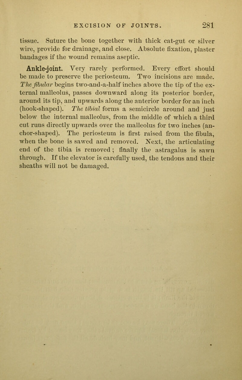 tissue. Suture the bone together with thick cat-gut or silver wire, provide for dramage, and close. Absolute fixation, plaster bandages if the wound remains aseptic. Ankle-joint. Yery rarely performed. Every effort should be made to preserve the periosteum. Two incisions are made. The fibular hegms two-and-a-half inches above the tip of the ex- ternal malleolus, passes downward along its posterior border, around its tip, and upwards along the anterior border for an inch (hook-shaped). The tibial forms a semicircle around and just below the internal malleolus, from the middle of which a third cut runs directly upwards over the malleolus for two inches (an- chor-shaped). The periosteum is first raised from the fibula, when the bone is sawed and removed. I^ext, the articulating end of the tibia is removed ; finally the astragalus is sawn through. If the elevator is carefully used, the tendons and their sheaths will not be daraaored.