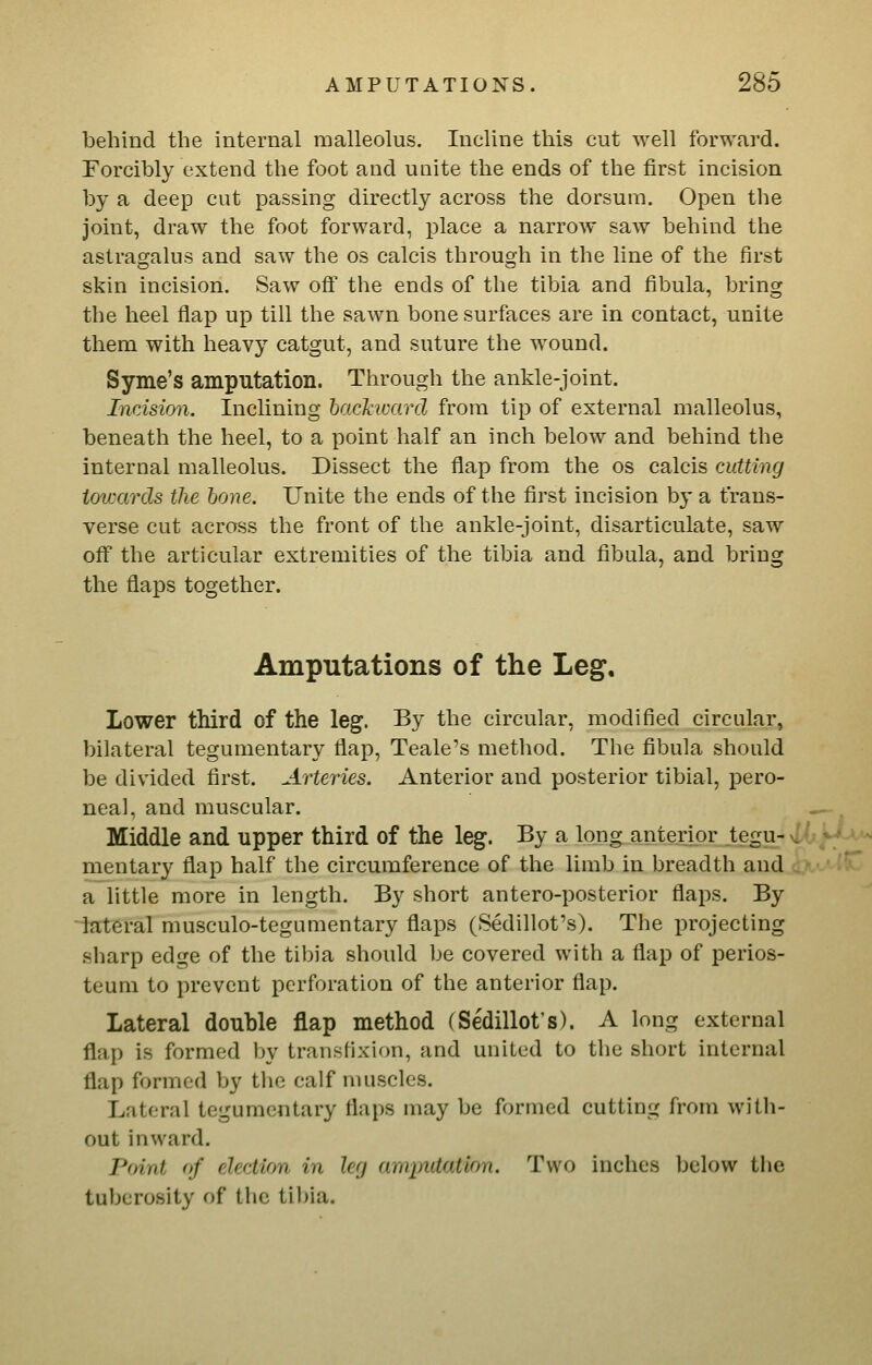 behind the internal malleolus. Incline this cut well forward. Forcibly extend the foot and unite the ends of the first incision by a deep cut passing directly across the dorsum. Open the joint, draw the foot forward, place a narrow saw behind the astragalus and saw the os calcis through in the line of the first skin incision. Saw off the ends of the tibia and fibula, bring the heel flap up till the sawn bone surfaces are in contact, unite them with heavy catgut, and suture the wound. Syme's amputation. Through the ankle-joint. Incision. Inclining hackivard from tip of external malleolus, beneath the heel, to a point half an inch below and behind the internal malleolus. Dissect the flap from the os calcis cutting towards the hone. Unite the ends of the first incision by a trans- verse cut across the front of the ankle-joint, disarticulate, saw off the articular extremities of the tibia and fibula, and bring the flaps together. Amputations of the Leg. Lower third of the leg. By the circular, modified circular, bilateral tegumentary flap, Teale's method. The fibula should be divided first. Arteries. Anterior and posterior tibial, pero- neal, and muscular. Middle and upper third of the leg. By a long anterior tegu- mentary flap half the circumference of the limb in breadth and a little more in length. By short antero-posterior flaps. By lateral musculo-tegumentary flaps (Sedillot's). The projecting sharp edge of the tibia should be covered with a flap of perios- teum to prevent perforation of the anterior flap. Lateral double flap method (Sedillot's). A long external flap is formed by transfixion, and united to the short internal flap formed by the calf muscles. Lateral tegumentary flaps may be formed cutting from with- out inward. Point of election in leg amputation. Two inches IjcIow the tuberosity of the tibia.