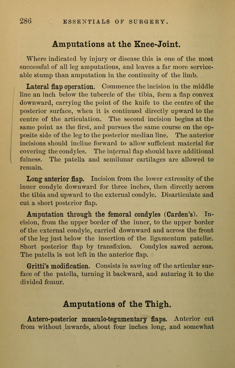 Amputations at the Knee-Joint. Where indicated by injury or disease this is one of the most successful of all leg amputations, and leaves a far more service- able stump than amputation in the continuity of the limb. Lateral flap operation. Commence the incision in the middle line an inch below the tubercle of the tibia, form a flap convex downward, carrying the point of the knife to the centre of the posterior surface, when it is continued directly upward to the centre of the articulation. The second incision begins at the same point as the flrst, and pursues the same course on the op- posite side of the leg to the posterior median line. The anterior incisions should incline forward to allow sufficient material for covering the condyles. The internal flap should have additional fulness. The patella and semilunar cartilages are allowed to remain. Long anterior flap. Incision from the lower extremity of the inner condyle downward for three inches, then directly across the tibia and upward to the external condyle. Disarticulate and cut a short posterior flap. Amputation through the femoral condyles (Garden's). In- cision, from the upper border of the inner, to the upper border of the external condyle, carried downward and across the front of the leg just below the insertion of the ligamentum patellae. Short posterior flap by transfixion. Condyles sawed across. The patella is not left in the anterior flap. Gritti's modification. Consists in sawing off the articular sur- face of the patella, turning it backward, and suturing it to the divided femur. Amputations of the Thigh. Antero-posterior musculo-tegumentary flaps. Anterior cut from without inwards, about four inches lony;, and somewhat
