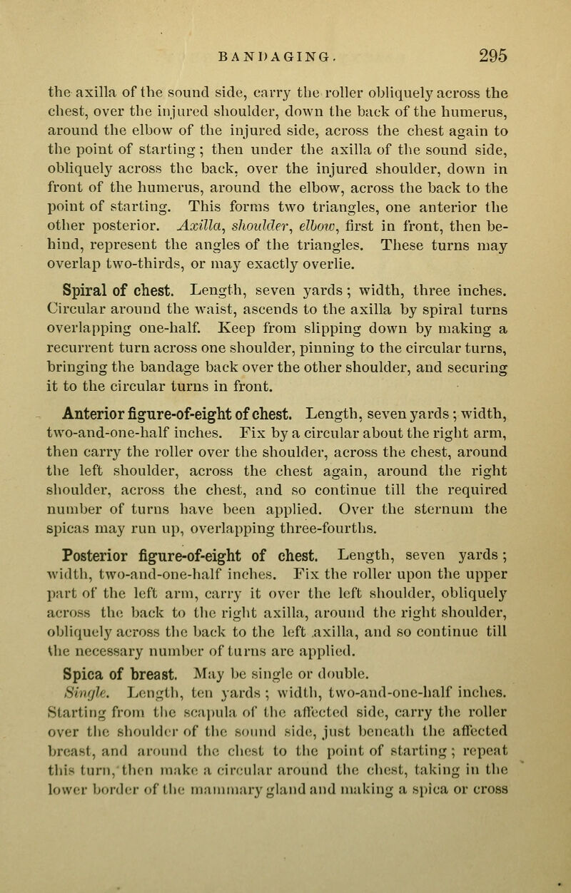 the axilla of the sound side, carry the roller obliquely across the chest, over the injured shoulder, down the back of the humerus, around the elbow of the injured side, across the chest again to the point of starting; then under the axilla of the sound side, obliquely across the back, over the injured shoulder, down in front of the humerus, around the elbow, across the back to the point of starting. This forms two triangles, one anterior the other posterior. Axilla, shoulder, elbow, first in front, then be- hind, represent the angles of the triangles. These turns may overlap two-thirds, or may exactly overlie. Spiral of chest. Length, seven yards; width, three inches. Circular around the w'aist, ascends to the axilla by spiral turns overlapping one-half. Keep from slipping down by making a recurrent turn across one shoulder, pinning to the circular turns, bringing the bandage back over the other shoulder, and securing it to the circular turns in front. Anterior figure-of-eight of chest. Length, seven yards; width, tw^o-and-one-half inches. Fix by a circular about the right arm, then carry the roller over the shoulder, across the chest, around the left shoulder, across the chest again, around the right shoulder, across the chest, and so continue till the required number of turns have been applied. Over the sternum the spicas may run up, overlapping three-fourths. Posterior figure-of-eight of chest. Length, seven yards; width, two-and-one-half inches. Fix the roller upon the upper part of the left arm, carry it over the left shoulder, obliquely across the back to the right axilla, around the right shoulder, obliquely across the back to the left axilla, and so continue till Uie necessary number of turns are applied. Spica of breast. May be single or double. Single. Length, ten yards ; width, two-and-one-half inches. Starting from the scai)ula of the affected side, carry the roller over the shoulder of the sound side;, just beneath the affected breast, and around the chest to the point of starting; repeat this turn, then make a circular around the chest, taking in the lower border of the mammary gland and making a spica or cross