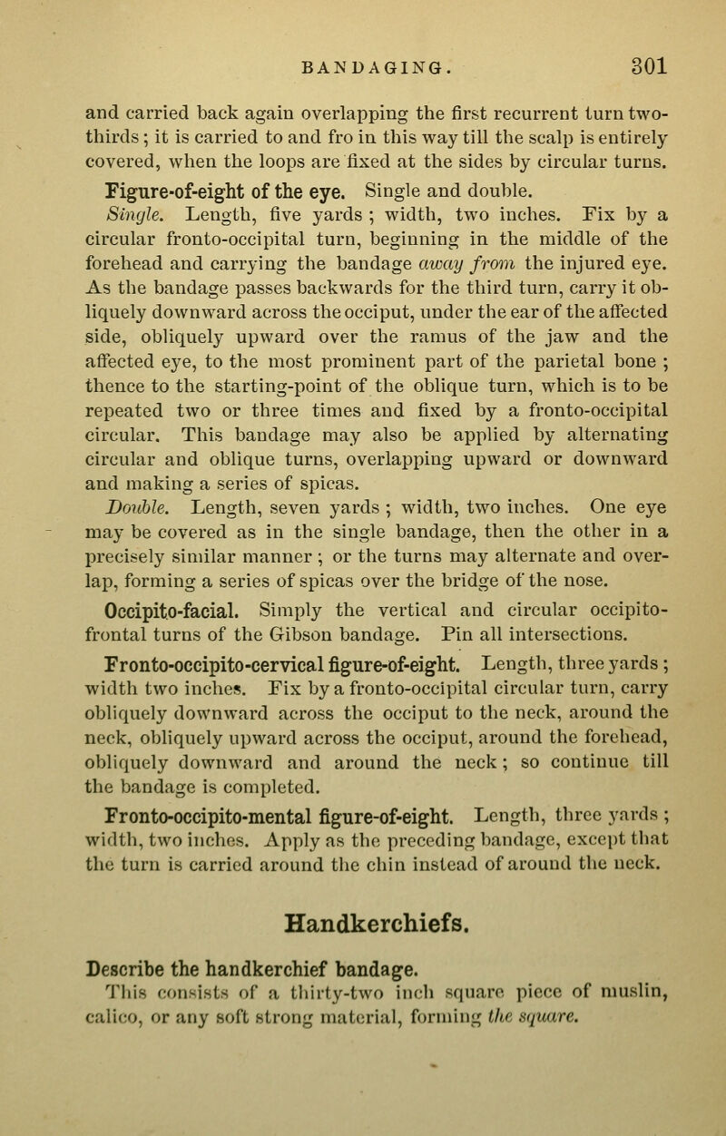 and carried back again overlapping the first recurrent turn two- thirds ; it is carried to and fro in this way till the scalp is entirely covered, when the loops are fixed at the sides by circular turns. Figure-of-eight of the eye. Single and double. Single. Length, five yards ; width, two inches. Fix by a circular fronto-occipital turn, beginning in the middle of the forehead and carrying the bandage away from the injured eye. As the bandage passes backwards for the third turn, carry it ob- liquely downward across the occiput, under the ear of the affected side, obliquely upward over the ramus of the jaw and the affected eye, to the most prominent part of the parietal bone ; thence to the starting-point of the oblique turn, which is to be repeated two or three times and fixed by a fronto-occipital circular. This bandage may also be applied by alternating circular and oblique turns, overlapping upward or downward and making a series of spicas. Double. Length, seven yards ; width, two inches. One eye may be covered as in the single bandage, then the other in a precisely similar manner ; or the turns may alternate and over- lap, forming a series of spicas over the bridge of the nose. Occipito-facial. Simply the vertical and circular occipito- frontal turns of the Gibson bandage. Pin all intersections. Fronto-occipito-cervical figure-of-eight. Length, three yards; width two inches. Eix by a fronto-occipital circular turn, carry obliquely downward across the occiput to the neck, around the neck, obliquely upward across the occiput, around the forehead, obliquely downward and around the neck; so continue till the bandage is completed. Fronto-occipito-mental figure-of-eight. Length, three yards ; width, two inches. Apply as the preceding bandage, except that the turn is carried around the chin instead of around the neck. Handkerchiefs. Describe the handkerchief bandage. Tliis consists of a tliirty-two inch square piece of muslin, calico, or any soft strong material, forming the square.