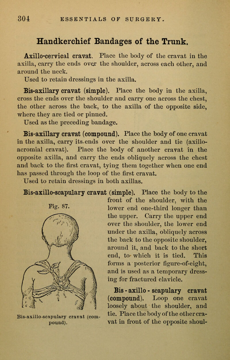 Handkerchief Bandages of the Trunk. Axillo-cervical cravat. Place the body of the cravat in the axilla, carry the ends over the shoulder, across each other, and around the neck. Used to retain dressings in the axilla. Bis-axillary cravat (simple). Place the body in the axilla, cross the ends over the shoulder and carry one across the chest, the other across the back, to the axilla of the opposite side, where they are tied or pinned. Used as the preceding bandage. Bis-axillary cravat (compound). Place the body of one cravat in the axilla, carry its.ends over the shoulder and tie (axillo- acromial cravat). Place the body of another cravat in the opposite axilla, and carry the ends obliquely across the chest and back to the first cravat, tying them together when one end has passed through the loop of the first cravat. Used to retain dressings in both axillas. Fig. 87. Bis-axillo-scapulary cravat (simple). Place the body to the front of the shoulder, with the lower end one-third longer than the upper. Carry the upper end over the shoulder, the lower end under the axilla, obliquely across the back to the opposite shoulder, around it, and back to the short end, to which it is tied. This forms a posterior figure-of-eight, and is used as a temporary dress- ing for fractured clavicle. Bis - axillo - scapulary cravat (compound). Loop one cravat loosely about the shoulder, and Bis-axillo-scapulary cravat (com- ^^^- ^^^^^^ thebody of the othercra- pound). vat in front of the opposite shoul-
