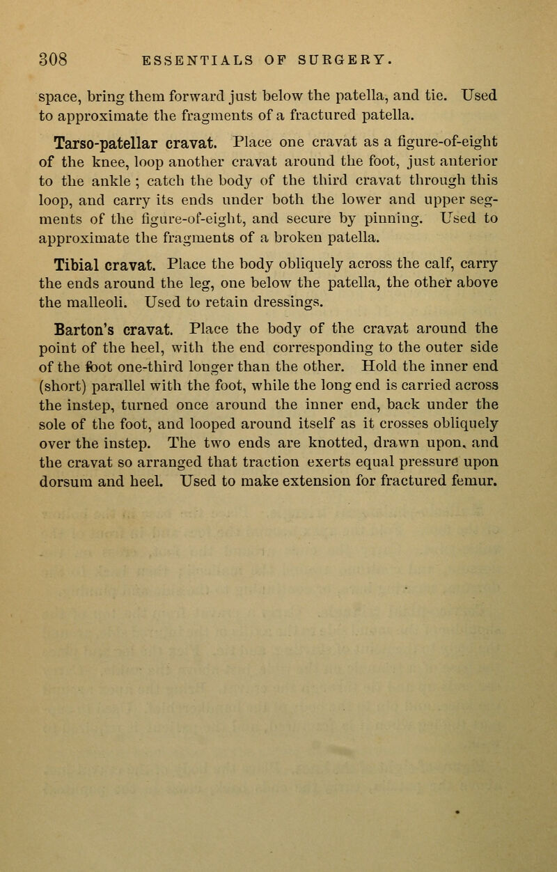 space, bring them forward just below the patella, and tie. Used to approximate the fragments of a fractured patella. Tarso-patellar cravat. Place one cravat as a figure-of-eight of the knee, loop another cravat around the foot, just anterior to the ankle; catch the body of the third cravat through this loop, and carry its ends under both the lower and upper seg- ments of the figure-of-eight, and secure by pinning. Used to approximate the fragments of a broken patella. Tibial cravat. Place the body obliquely across the calf, carry the ends around the leg, one below the patella, the other above the malleoli. Used to retain dressings. Barton's cravat. Place the body of the cravat around the point of the heel, with the end corresponding to the outer side of the foot one-third longer than the other. Hold the inner end (short) parallel with the foot, while the long end is carried across the instep, turned once around the inner end, back under the sole of the foot, and looped around itself as it crosses obliquely over the instep. The two ends are knotted, drawn upon^ and the cravat so arranged that traction exerts equal pressure upon dorsum and heel. Used to make extension for fractured femur.