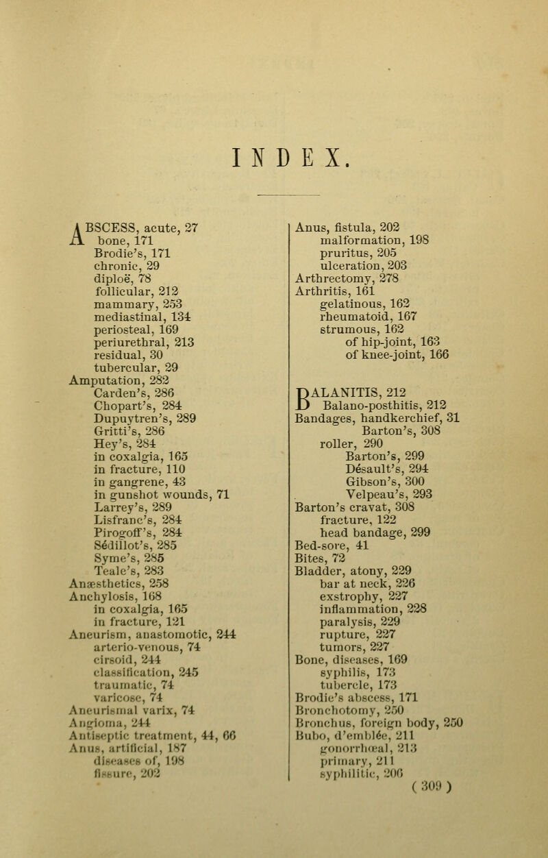INDEX ABSCESS, acute, 27 bone, 171 Brodie's, 171 chronic, 29 diploe, 78 follicular, 212 mammary, 253 mediastinal, 134 periosteal, 169 periurethral, 213 residual, 30 tubercular, 29 Amputation, 282 Garden's, 286 Chopart's, 284 Dupuytren's, 289 Gritti's, 286 Hey's, 284 in coxalgia, 165 in fracture, 110 in gangrene, 43 in gunshot wounds, 71 Larrey's, 289 Lisfranc's, 284 Pirogoflf's, 284 Sedillot's, 285 Syme's, 285 Teale's, 283 Anaesthetics, 258 Anchylosis, 108 in coxalgia, 165 in fracture, 121 Aneurism, anastomotic, 244 arterio-venous, 74 cirsoid, 244 classification, 245 traumatic, 74 varicose, 74 Aneurisinal varix, 74 Angioma, 244 Antiseptic treatment, 44, 66 Anus, artificial, 187 diseases of, 198 nHBure, 202 Anus, fistula, 202 malformation, 198 pruritus, 205 ulceration, 203 Arthrectomy, 278 Arthritis, 161 gelatinous, 162 rheumatoid, 167 strumous, 162 of hip-joint, 163 of knee-joint, 166 BALANITIS, 212 Balano-posthitis, 212 Bandages, handkerchief, 31 Barton's, 308 roller, 290 Barton's, 299 Desault's, 294 Gibson's, 300 Velpeau's, 293 Barton's cravat, 308 fracture, 122 head bandage, 299 Bed-sore, 41 Bites, 72 Bladder, atony, 229 bar at neck, 226 exstrophy, 227 inflammation, 228 paralysis, 229 rupture, 227 tumors, 227 Bone, diseases, 169 syphilis, 173 tubercle, 173 Brodie's abscess, 171 Bronchotomy, 250 Bronchus, foreign body, 250 Bubo, d'eml)l6e, 211 gonorrhceal, 213 j)riinary, 211 sypliililic, 206