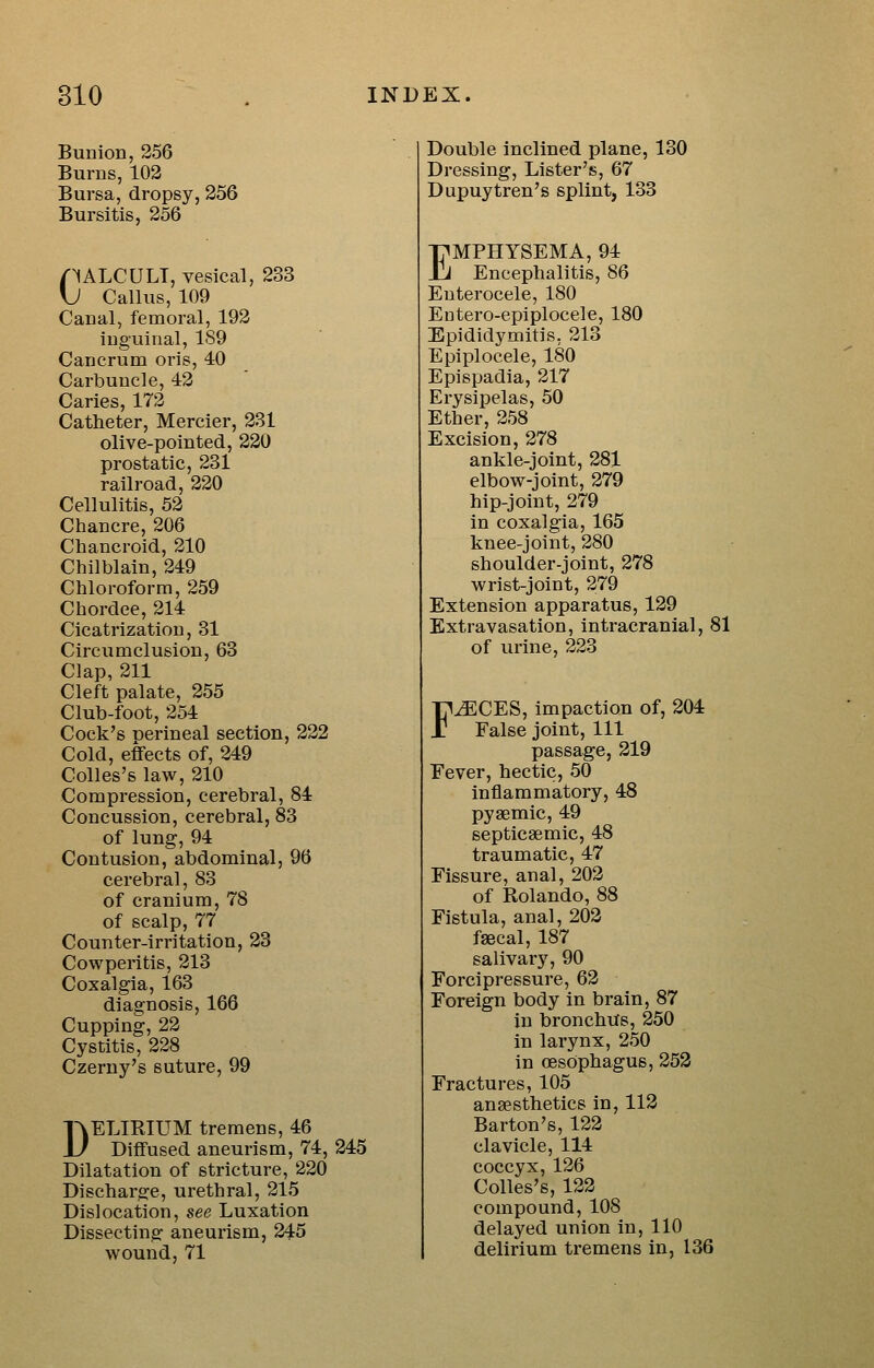 Bunion, 256 Burns, 102 Bursa, dropsy, 256 Bursitis, 256 /^ALCULT, vesical, 233 \J Callus, 109 Canal, femoral, 192 inguinal, 189 Canerum oris, 40 Carbuncle, 42 Caries, 172 Catheter, Mercier, 231 olive-pointed, 220 prostatic, 231 railroad, 220 Cellulitis, 52 Chancre, 206 Chancroid, 210 Chilblain, 249 Chloroform, 259 Chordee, 214 Cicatrization, 31 Circumclusion, 63 Clap, 211 Cleft palate, 255 Club-foot, 254 Cock's perineal section, 222 Cold, effects of, 249 Colles's law, 210 Compression, cerebral, 84 Concussion, cerebral, 83 of lung, 94 Contusion, abdominal, 96 cerebral, 83 of cranium, 78 of scalp, 77 Counter-irritation, 23 Cowperitis, 213 Coxalgia, 163 diagnosis, 166 Cupping, 22 Cystitis, 228 Czerny's suture, 99 DELIRIUM tremens, 46 Diffused aneurism, 74, 245 Dilatation of stricture, 220 Discharge, urethral, 215 Dislocation, see Luxation Dissecting aneurism, 245 wound, 71 Double inclined plane, 130 Dressing, Lister's, 67 Dupuytren's splint, 133 EMPHYSEMA, 94 Encephalitis, 86 Enterocele, 180 Eutero-epiplocele, 180 Epididymitis, 213 Epiplocele, 180 Epispadia, 217 Erysipelas, 50 Ether, 258 Excision, 278 ankle-joint, 281 elbow-joint, 279 hip-joint, 279 in coxalgia, 165 knee-joint, 280 shoulder-joint, 278 wrist-joint, 279 Extension apparatus, 129 Extravasation, intracranial, 81 of urine, 223 F^CES, impaction of, 204 False joint, 111 passage, 219 Fever, hectic, 50 inflammatory, 48 pysemic, 49 septicsemic, 48 traumatic, 47 Fissure, anal, 202 of Rolando, 88 Fistula, anal, 202 fsecal, 187 salivary, 90 Forcipressure, 62 Foreign body in brain, 87 in bronchus, 250 in lai'ynx, 250 in oesophagus, 252 Fractures, 105 anaesthetics in, 112 Barton's, 122 clavicle, 114 coccyx, 126 Colles's, 122 compound, 108 delayed union in, 110 delirium tremens in, 136