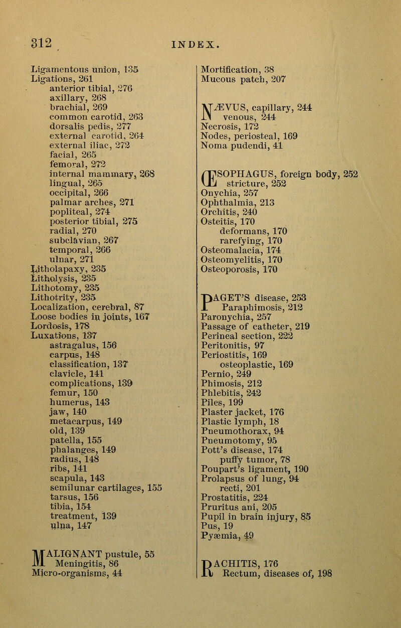 Ligamentous unioB, 135 Ligations, 261 anterior tibial, 276 axillary, 268 brachial, 269 common carotid, 263 dorsalis pedis, 277 external carotid, 264 external iliac, 272 facial, 265 femoral, 27*2 internal mammary, 268 lingual, 265 occipital, 266 palmar arches, 271 popliteal, 274 posterior tibial, 275 radial, 270 subclavian, 267 temporal, 266 ulnar, 271 J^itholapaxy, 235 Lithcaysis, 235 Lithotomy, 235 Llthotrity, 235 Localization, cerebral, 87 Loose bodies 1^ joints^ 167 Lordosis, 178 Luxations, 137 astragalus, 156 carpus, 148 classification, 13T clavicle, 141 complications, 139 femur, 150 humerus, 143 jaw, 140 metacarpus, 149 old, 139 patella, 155 phalanges, 149 radius,148 ribs, 141 scapula, 143 semilunar cartilages, 155 tarsus, 156 tibia, 154 treatment, 139 lilpa, 147 MALIGNANT pustule, 55 Meningitis, 86 Micro-organisms, 44 Mortification, 38 Mucous patch, 207 N^VUS, capillary, 244 venous, 244 Necrosis, 172 Nodes, periosteal, 169 Noma pudendi, 41 rr^SOPHAGUS, foreign body, 252 Uli stricture, 252 Onvchia, 257 Ophthalmia, 213 Orchitis, 240 Osteitis, 170 deformans, 170 rarefying, 170 Osteomalacia, 174 Osteomyelitis, 170 Osteoporosis, 170 PAGET'S disease, 253 Paraphimosis, 212 Paronychia, 257 Passage of catheter, 219 Perineal section, 222 Peritonitis, 97 Periostitis, 169 osteoplastic, 169 Pernio, 249 Phimosis, 212 Phlebitis, 242 Piles, 199 Plaster jacket, 176 Plastic lymph, 18 Pneumothorax, 94 Pneumotomy, 95 Pott's disease, 174 puffy tumor, 78 Poupart's ligament, 190 Prolapsus of lung, 94 recti, 201 Prostatitis, 224 Pruritus ani, 205 Pupil in brain ipjury, 85 Pus, 19 Pyaemia, 49 RACHITIS, 176 Eectum, diseases of, 198