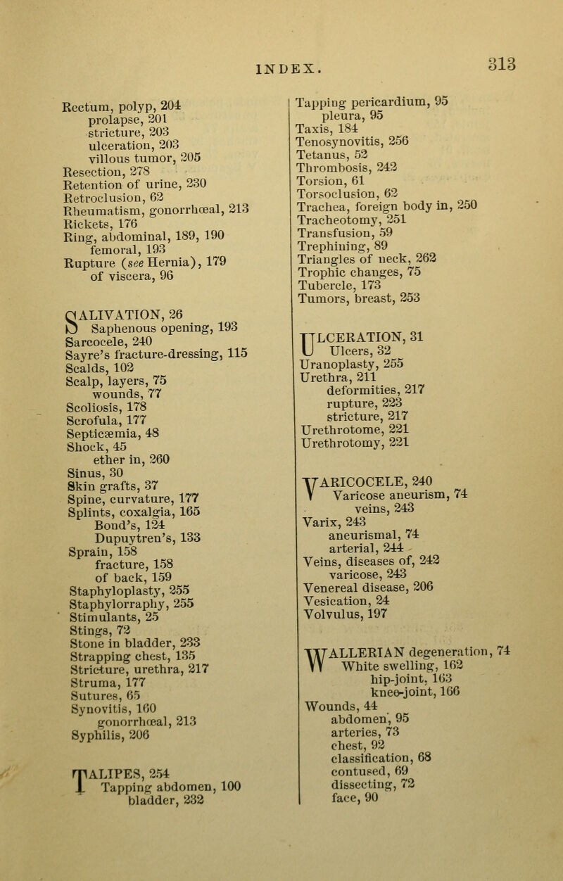 Rectum, polyp, 204 prolapse, 201 stricture, 203 ulceration, 203 villous tumor, 205 Resection, 278 Retention of urine, 230 Retrodusion, 62 Rheumatism, gonorrhoeal, 213 Rickets, 176 Ring, abdominal, 189, 190 femoral, 193 Rupture (seeHernia), 179 of viscera, 96 SALIVATION, 26 Saphenous opening, 193 Sarcocele, 240 Say re's fracture-dressing, 115 Scalds, 102 Scalp, layers, 75 wounds, 77 Scoliosis, 178 Scrofula, 177 Septicaemia, 48 Shock, 45 ether in, 260 Sinus, 30 Skin grafts, 37 Spine, curvature, 177 Splints, coxalgia, 165 Bond's, 124 Dupuytren's, 133 Sprain, 158 fracture, 158 of back, 159 Staphyloplasty, 255 Staphylorraphy, 255 Stimulants, 25 Stings, 72 Stone in bladder, 233 Strapping chest, 135 Stricture, urethra, 217 Struma, 177 Sutures, 65 Synovitis, 160 gonorrhcjeal, 213 Syphilis, 206 rpALIPES, 254 i Tapping abdomen, 100 bladder, 233 Tapping pericardium, 95 pleura, 95 Taxis, 184 Tenosynovitis, 256 Tetanus, 52 Thrombosis, 242 Torsion, 61 Torsoclusion, 62 Trachea, foreign body in, 250 Tracheotomy, 251 Transfusion, 59 Trephining, 89 Triangles of neck, 262 Trophic changes, 75 Tubercle, 173 Tumors, breast, 253 ULCERATION, 31 Ulcers, 32 Uranoplasty, 255 Urethra, 211 deformities, 217 rupture, 223 stricture, 217 Urethrotome, 221 Urethrotomy, 221 VARICOCELE, 240 Varicose aneurism, 74 veins, 243 Varix, 243 aneurismal, 74 arterial, 244 Veins, diseases of, 242 varicose, 243 Venereal disease, 206 Vesication, 24 Volvulus, 197 WALLERIAN degeneration, 74 White swelling, 162 hip-joint, 163 knee-joint, 166 Wounds, 44 abdomen', 95 arteries, 73 chest, 92 classification, 68 contused, 69 dissecting, 72 face, 90