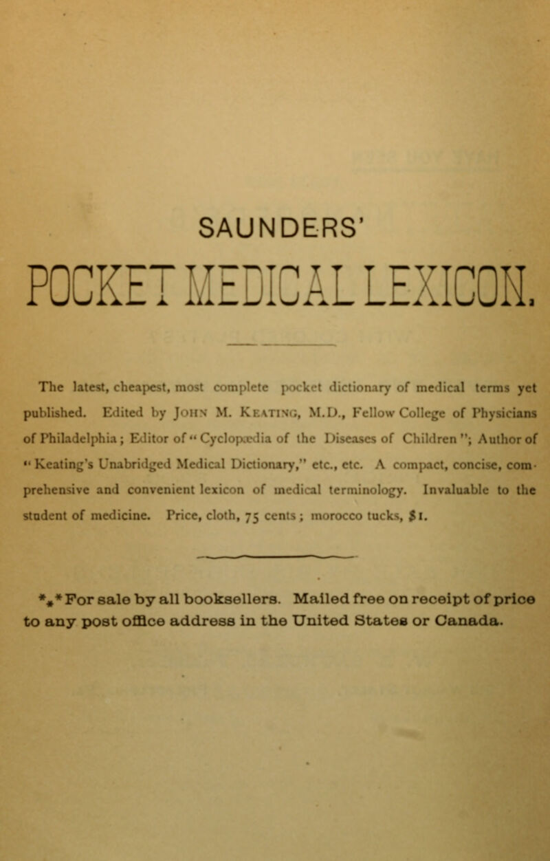 SAUNDERS' POCKET MEDICAL LEXICON. The latest, cheapest, most complete pocket dictionary of medical terms yet published. Edited by John M. Ke\tisg, M.D., Fellow College of Physicians of Philadelphia; Editor of  Cyclopxtlia of the Diseases of Children; Author of Keating's Unabridged Medical Dictionary, etc, etc. A compact, concise, com j)rehensive and convenient lexicon of medical terminology. Invaluable to the student of medicine. Price, cloth, 75 cents ; morocco tucks, $1. %♦ For sale by all booksellers. Mailed free on receipt of price to any post oflSce address in the United States or Canada.