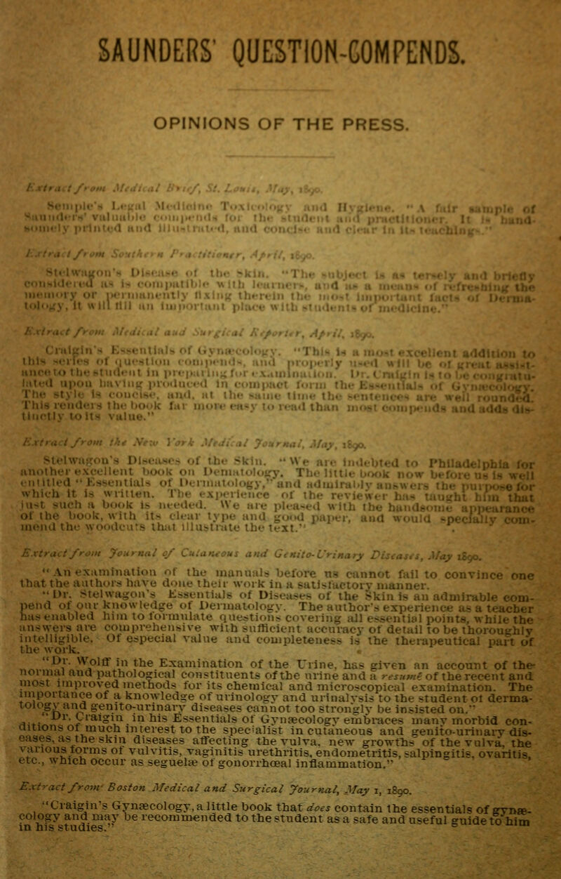 OPINIONS OF THE PRESS. illy itxluK ' , , •'-.t e.xcellent addition ?.. : u iii i.f- ..f ,....,.t ,. , lilt I ins icuUci,^ ihc Iju.-U : ■ it-aU lha«» iitu«i oouitietids tbaUBdOv'(li<^- ifitly to its vttlue. \ trad from tkt Neiv \'ark Mtai^ai JonrHal, May, 1890. Stelwa>Ton'8 Dl»eiwcs of the >kiu. •• \Vi- air ii,.i, another excellent hook 011 I' 1 entitled Kssejitlals of l»..i which it is writien. T1)h . , jn-^t such a book is nieileU. W c ;iic j.Uii-cvl \\ jili ibe buiidB«*ii icVr of the book, with its dear type and good paper, and would - -nu iiieiul tlu' wodiK-rs lli;it iHu-triid.- lh<' ^•xt.■ '• An ex;uniiuiliuu ot ihu uiunuul? beluie u^ cannot fail lo convince one 1 hat the aathoi.s have done their work in a satl!»factory manner. Dr. Stelwagon's Essentials of Diseases of the Skin is an af1i^-'i'i« ^ou)- pend of our knowledge of DenuaiolojjTv. The author's experien >jer hasenabled him to formulate questions covering all essential p< the answers ai-e comprehensive with sufficient accuracy of detail to L^ v^iily intelligible. Of especial value and completeness is the therapeutical part of the work. • „()^., ^0.-.--^°-'-^- *^^-^-T^^^^.***^^ of the Urine, has given an account of the- Dr. Wolff in the Examination of the ITrine. has given aal and pathological constituents of the urine and a resumf. of the recent and most improved methods for its chemical and microscopical examination. The importance of a knowledge of urinologv and urinalvsis to the student ot derma- loiogy and genito-urinary diseases cannot too stronglv be insisted on. •-L>r. Craigin in his Essentials of Gynaecologv embi-aces manv morbid eon- fonorrhceal inflammation. Extract from- Boston Medical and Surgical yournal. May i, 1890. Craigin's Gynaecology, a little book that does contain the essentials of ffynw- oology and may be recommended to the student as a safe and useful guide to him in his studies. 6 ^^^ iw mm