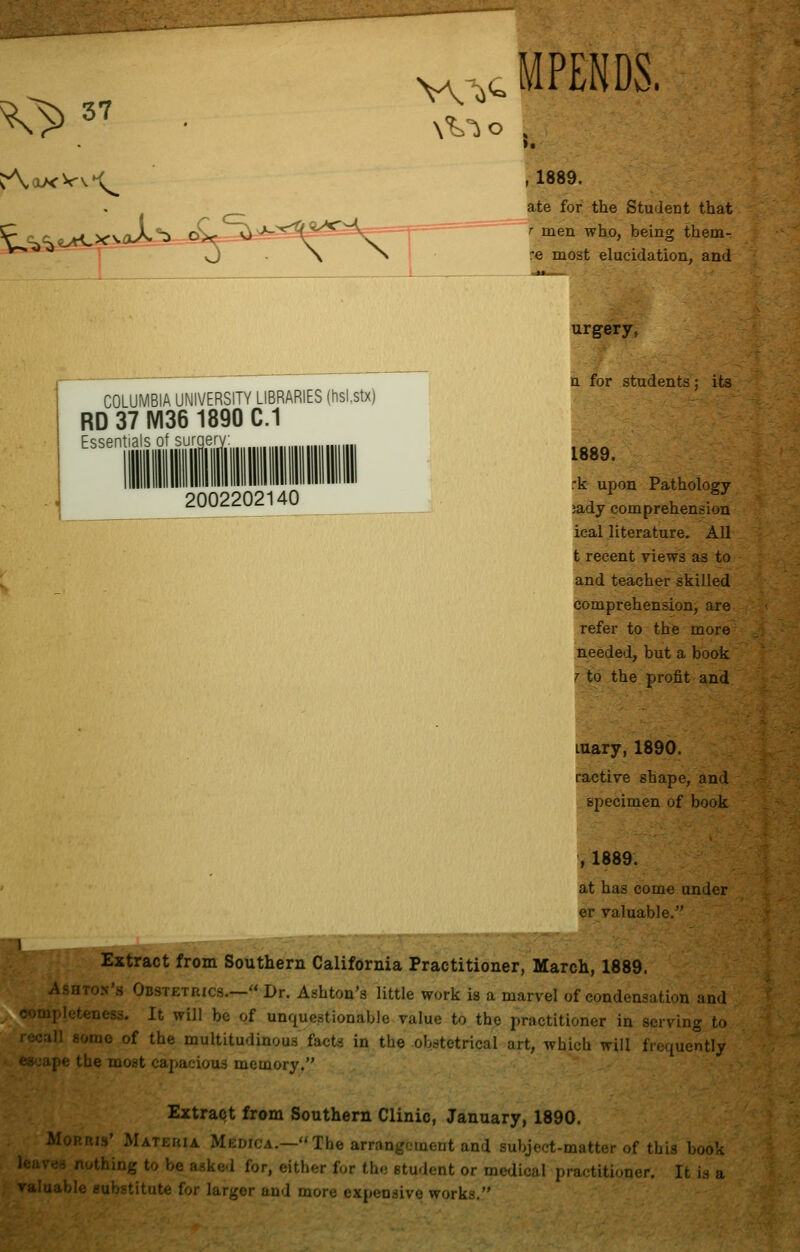 ^> 37 MPENDS. Aox-Vv-C^ ,1889. |te for the Student that men who, being them- e most elucidation, and COLUMBIA UNIVERSITY LIBRARIES (hsi.stx) RD 37 IV136 1890 C.1 Essentials of surgery 2002202140 urgery, a for students; its 1889. rk upon Pathology ;ady comprehension ieal literature. All t recent views as to and teacher skilled comprehension, are refer to the more needed, but a book r to the profit and Luary, 1890. ractive shape, and specimen of book , 1889. at has come under er valuable. } Extract from Southern California Practitioner, March, 1889. i o.v's Obstetrics.— Dr. Ashton's little work is a marvel of condensation and ipleteness. It will be of unquestionable value to the practitioner in serving to ill some of the multitudinous facts in the obstetrical art, which will frequently ipe the most capacious memory. Extract from Southern Clinic, January, 1890. Morris' Mateuia Medica.—The arrangement and subject-matter of this book ■■i nothing to be asked for, either for the etudent or medical practitioner. It is a v.un.xhh cubstitute for larger and more expensive works.