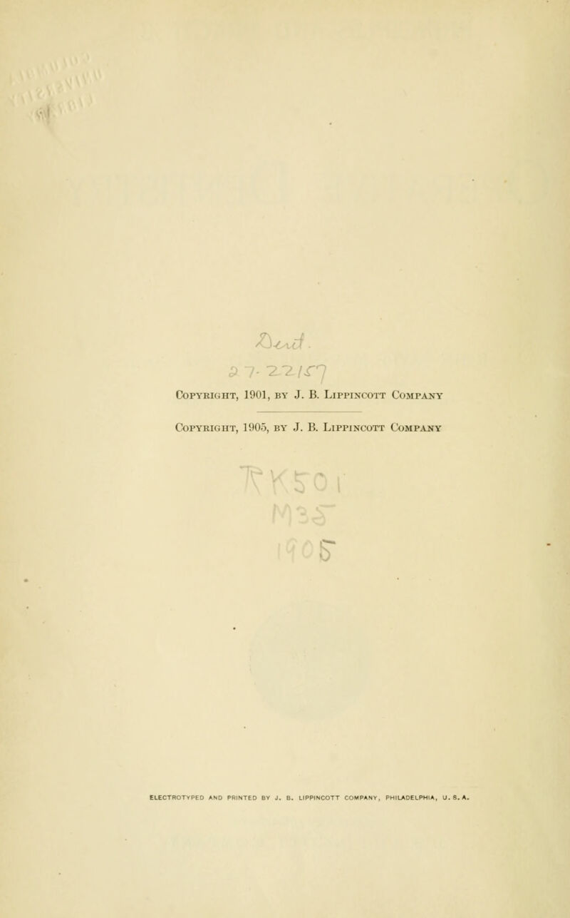 JO 7. -7 7 /^n Copyright, 1901, by J. B. Lippincoit Company Copyright, 1905, by J. B. Lippincott Company 1,^ . 5 ELECTROTYPED AND PRINTED BY J. B. LIPPINCOTT COMPANY, PHILADELPHIA, U.S.A.