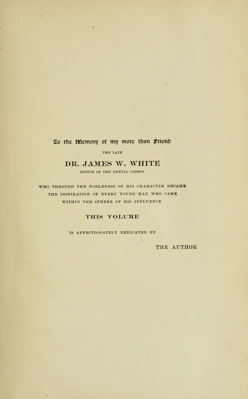 Zo tbe fllcmori2 of m^ mote tban JFtienD THE LATE DR. JAMES W, WHITE EDITOR OF THE DENTAL COSMOS WHO THROXJGH THE NOBLENESS OF HIS CHARACTER BECAME THE INSPIRATION OF EVERY YOUNG MAN WHO CAME WITHIN THE SPHERE OF HIS INFLUENCE THIS TOIiUME IS AFFECTIONATELY DEDICATED BY THE AUTHOR