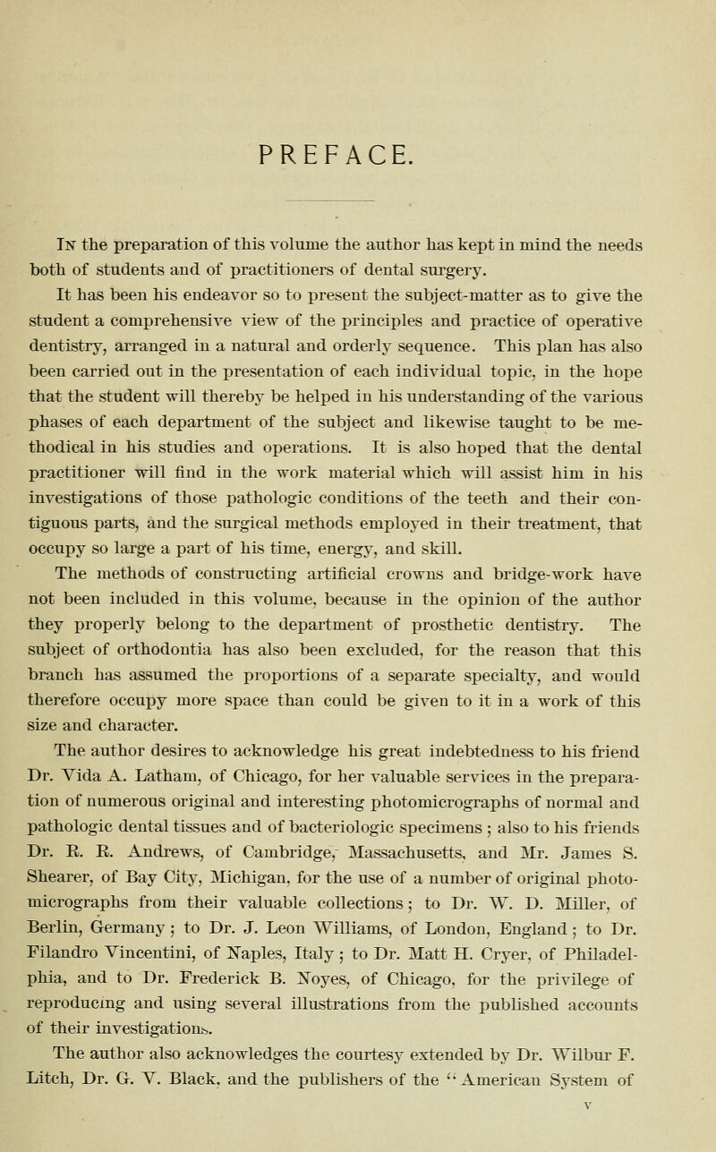 PREFACE. In the preparation of this volume the author has kept in mind the needs both of students and of practitioners of dental surgery. It has been his endeavor so to present the subject-matter as to give the student a comprehensive view of the principles and practice of operative dentistry, arranged in a natural and orderly sequence. This plan has also been carried out in the presentation of each individual topic, in the hope that the student will thereby be helped in his understanding of the various phases of each department of the subject and likewise taught to be me- thodical in his studies and operations. It is also hoped that the dental practitioner will find in the work material which will assist him in his investigations of those pathologic conditions of the teeth and their con- tiguous parts, and the surgical methods employed in their treatment, that occupy so large a part of his time, energy, and skill. The methods of constructing artificial crowns and bridge-work have not been included in this volume, because in the opinion of the author they properly belong to the department of prosthetic dentistry. The subject of orthodontia has also been excluded, for the reason that this branch has assumed the proportions of a separate specialty, and would therefore occupy more space than could be given to it in a work of this size and character. The author desires to acknowledge his great indebtedness to his friend Dr. Yida A. Latham, of Chicago, for her valuable services in the prepara- tion of numerous original and interesting photomicrographs of normal and pathologic dental tissues and of bacteriologic specimens ; also to his friends Dr. E. E. Andrews, of Cambridge, Massachusetts, and Mr. James S. Shearer, of Bay City, Michigan, for the use of a number of original photo- micrographs from their valuable collections 5 to Dr. W. D. Miller, of Berlin, Germany; to Dr. J. Leon Williams, of London, England; to Dr. Filandro Vincentini, of I^aples, Italy; to Dr. Matt H. Cryer, of Philadel- phia, and to Dr. Frederick B. Noyes, of Chicago, for the privilege of reproducing and using several illustrations from the published accounts of their investigations. The author also acknowledges the courtesy extended by Dr. Wilbur F. Litch, Dr. G-. Y. Black, and the publishers of the '-'American System of