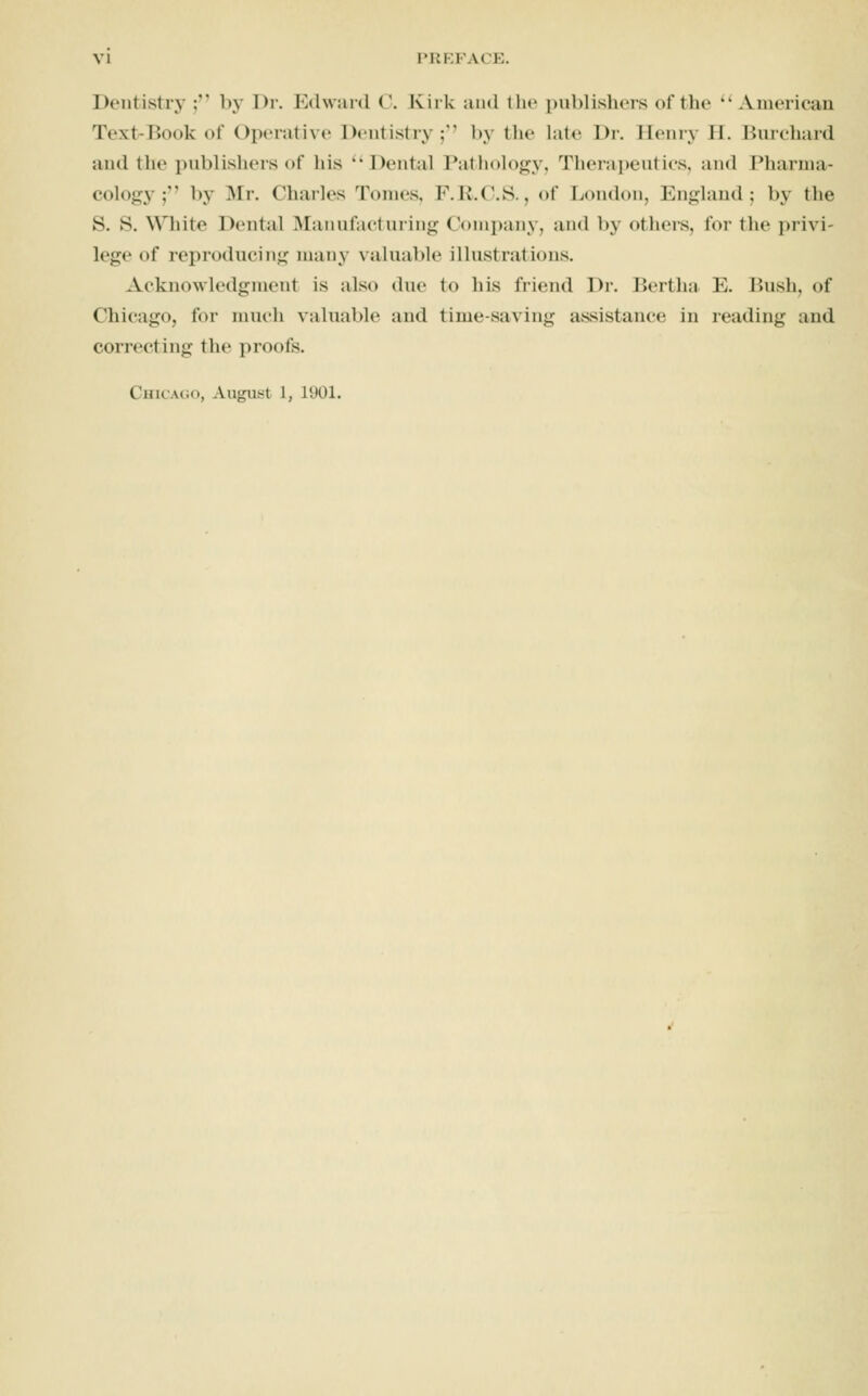 Dentistry;'' by Dr. Hdward ('. Kirk and tlic publisliers of tho American Text-Book of Operative Dentistry ;'' by tlie late Dr. Henry II. liurcliard and the pnblishers of his 'vDental Pathology, Therapeutics, and Pharma- cology ; by Mr. Charles Tomes, F.K.C.S., of London, England; by the S. S. White Dental Manufacturing Conii)any, and by others, for the privi- lege of reproducing many valuable illustrations. Acknowledgment is also due to his friend Dr. Berthsi E. I^ush, of Chicago, for much valuable and time-saving assistance in reading and correcting the proofs. Chicago, August 1, 1901.