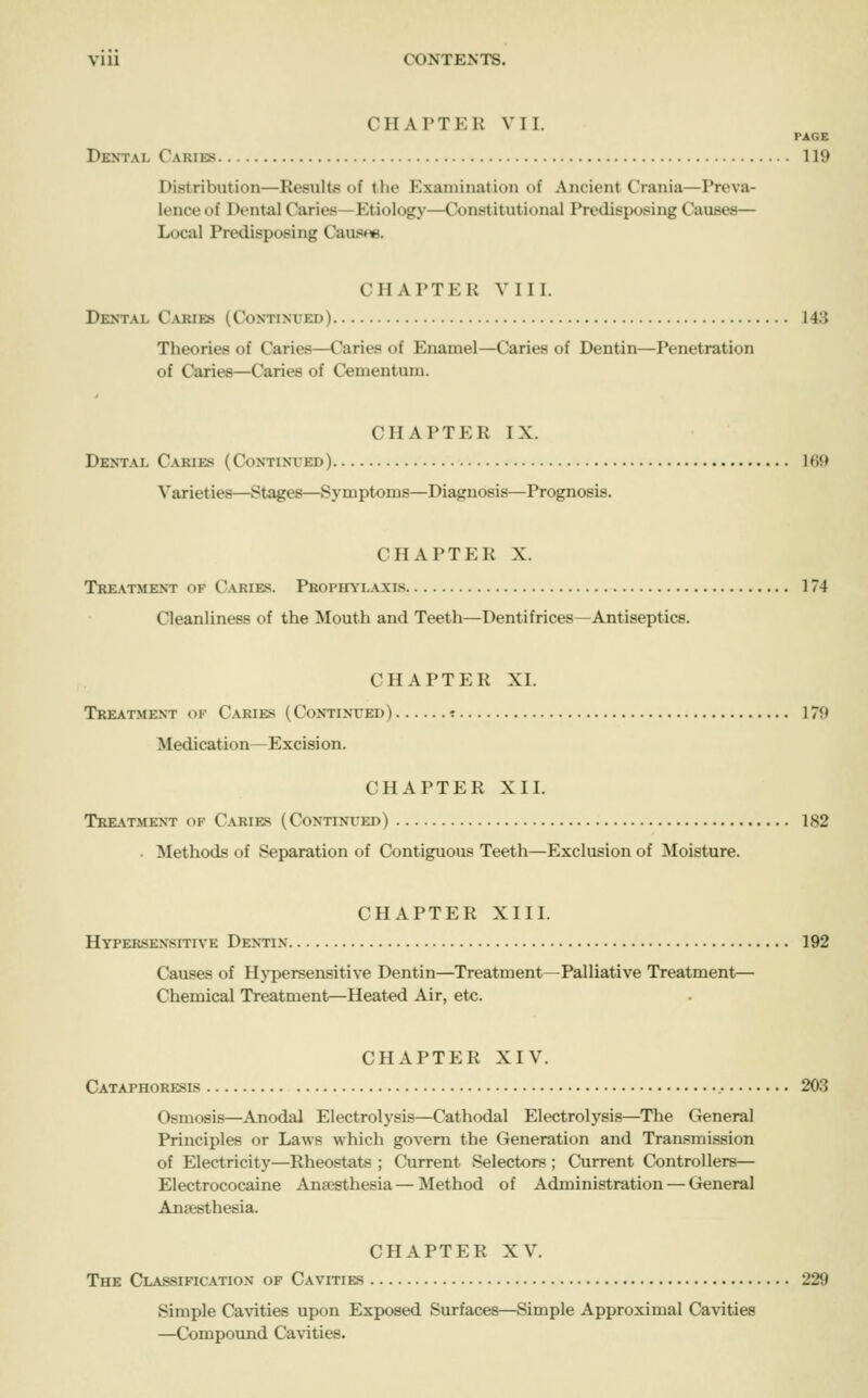 CHAPTER VII. PAGE Dental Caries 119 Distribution—Results of the Examination of Ancient Crania—Preva- lence of Dental Caries—Etiology—Constitutional Predisposing Causes— Local Predisposing Causee. CHAPTER VIII. Dental Caries (Continued) 143 Theories of Caries—Caries of Enamel—Caries of Dentin—Penetration of Caries—Caries of Cementum. CHAPTER IX. Dental C.uiies (Continued) Ifif) Varieties—Stages—Symptoms—Diagnosis—Prognosis. CHAPTER X. Treatment of Caries. Prophylaxi.s 174 Cleanliness of the Mouth and Teeth—Dentifrices—Antiseptics. CHAPTER XI. Treatment of Caries (Continued) -. 179 Medication—Excision. CHAPTER XII. Treatment of Caries (Continued) 182 . Methods of Separation of Contiguous Teeth—Exclusion of Moisture. CHAPTER XIII. Hypersensitive Dentin 192 Causes of Hj'persensitive Dentin—Treatment—Palliative Treatment— Chemical Treatment—Heated Air, etc. CHAPTER XIV. Cataphoresis 203 Osmosis—Anodal Electrolysis—Cathodal Electrolysis—The General Principles or Laws which govern the Generation and Transmission of Electricity—Rheostats ; Current Selectors ; Current Controllers— Electrococaine Anaesthesia—Method of Administration — General Anaesthesia. CHAPTER XV. The Classification of Cavities 229 Simple Cavities upon Exposed Surfaces—Simple Approximal Cavities —Compound Cavities.