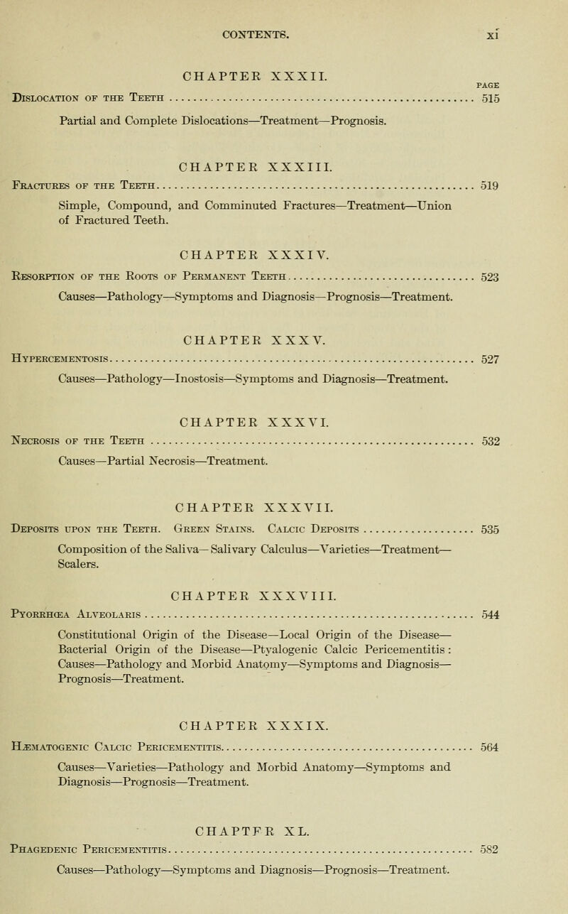 CHAPTEK XXXII. PAGE Dislocation of the Teeth 515 Partial and Complete Dislocations—Treatment—Prognosis. CHAPTER XXXIII. Fractures op the Teeth 519 Simple, Compound, and Comminuted Fractures—Treatment—Union of Fractured Teeth. CHAPTER XXXIV. Resorption of the Roots of Permanent Teeth 523 Causes—Pathology—Symptoms and Diagnosis—Prognosis—Treatment. CHAPTER XXXV. Hypercementosis 527 Causes—Pathology—Inostosis—Symptoms and Diagnosis—Treatment. CHAPTER XXXVI. Necrosis of the Teeth 532 Causes—Partial Necrosis—Treatment. CHAPTER XXXVIL Deposits upon the Teeth. Green Stains. Calcic Deposits 535 Composition of the Saliva— Salivary Calculus—Varieties—Treatment— Scalers. CHAPTER XXXVIII. Pyorrhcea Alveolaris 544 Constitutional Origin of the Disease—Local Origin of the Disease— Bacterial Origin of the Disease—Ptyalogenic Calcic Pericementitis : Causes—Pathology and Morbid Anatomy—Symptoms and Diagnosis— Prognosis—Treatment. CHAPTER XXXIX. Hematogenic Calcic Pericementitis 564 Causes—Varieties—Pathology and Morbid Anatomy—Symptoms and Diagnosis—Prognosis—Treatment. CHAPTER XL. Phagedenic Pericementitis 582 Causes—Pathology—Symptoms and Diagnosis—Prognosis—Treatment.