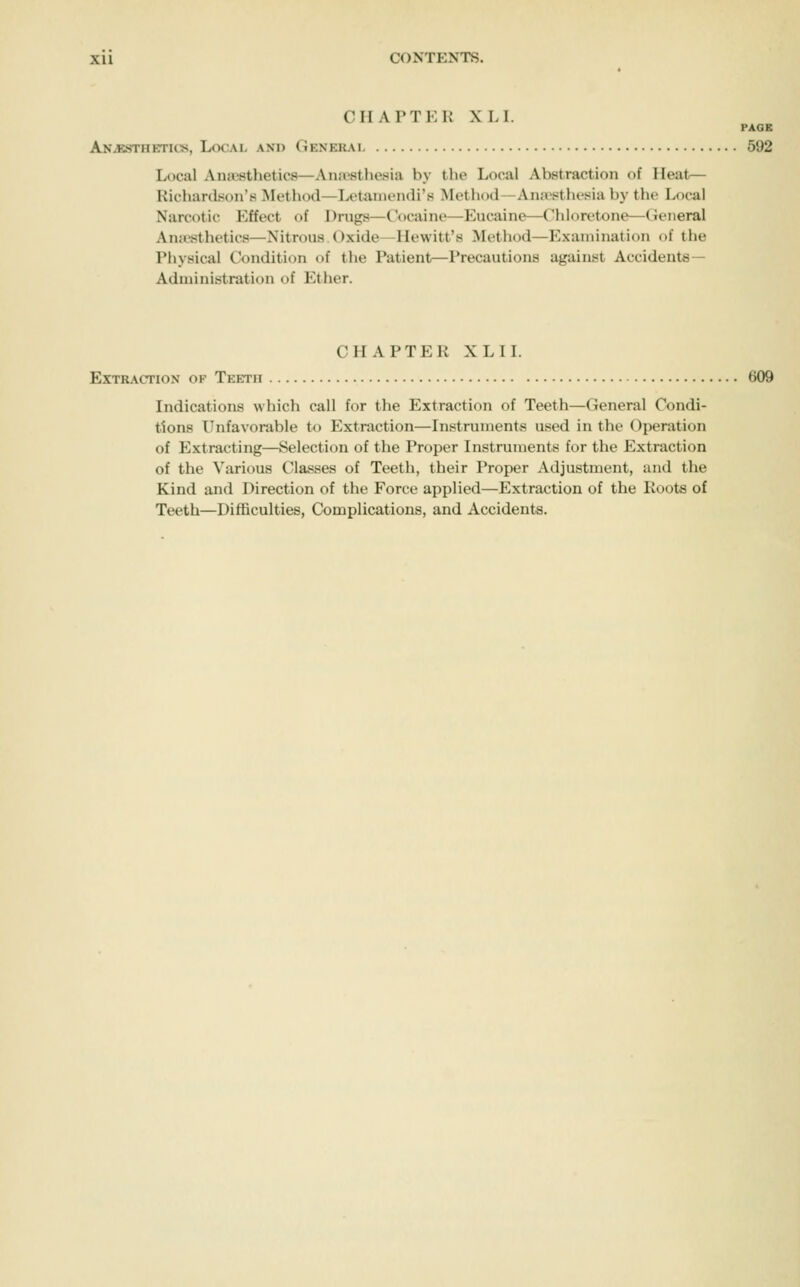 CHAPTER XL I. PAGE ANiKSTHETicjs, Local ani> Gener.\l 592 Local Anaesthetics—Anaesthesia by the Local Abstraction of Heat— Richardson's Method—Letanieiidi's Method—Aiuvstlu'sia by the Local Narcotic Effect of Drugs—Cocaine—Eucaine—Chloretone—(Jeiieral Ana-sthetics—Nitrous ()xide^IIewitt'8 Method—Examination of the Physical Condition of the Patient—Precautions against Accidents— Administration of Ether. CHAPTER XLIL Extraction of Teeth 609 Indications which call for the Extraction of Teeth—General Condi- tions Unfavorable to Extraction—Instruments used in the Operation of Extracting—Selection of the Proper Instruments for the Extraction of the Various Classes of Teeth, their Proper Adjustment, and the Kind and Direction of the Force applied—Extraction of the Roots of Teeth—Difficulties, Complications, and Accidents.