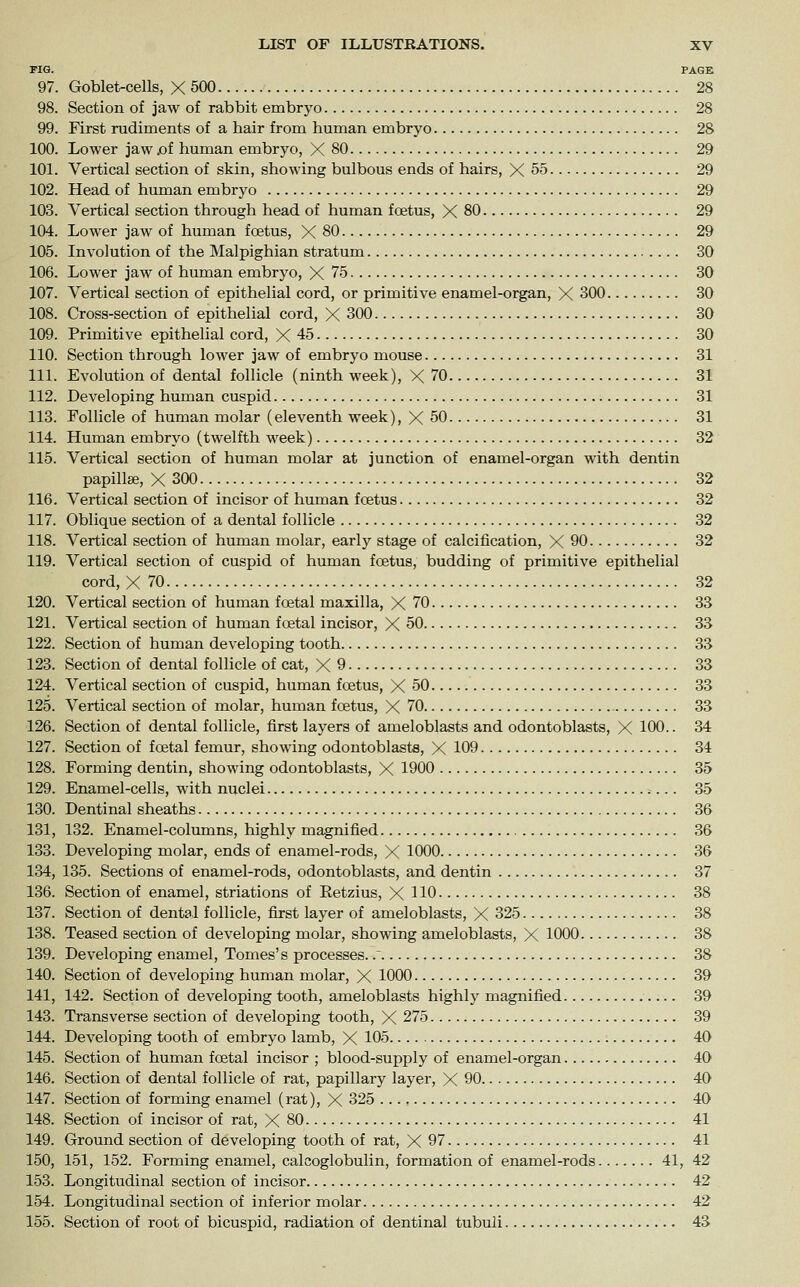 FIG. PAGE 97. Goblet-cells, X 500 28 98. Section of jaw of rabbit embryo 28 99. First rudiments of a hair from human embryo 28 100. Lower jaw .of human embryo, X 80 29 101. Vertical section of skin, showing bulbous ends of hairs, X 55 29 102. Head of human embryo 29 103. Vertical section through head of human foetus, X 80 29 104. Lower jaw of human foetus, X 80 29 105. Involution of the Malpighian stratum 30 106. Lower jaw of human embryo, X 75 30 107. Vertical section of epithelial cord, or primitive enamel-organ, X 300 30 108. Cross-section of epithelial cord, X 300 30 109. Primitive epithelial cord, X 45 30 110. Section through lower jaw of embryo mouse 31 111. Evolution of dental follicle (ninth week), X 70 31 112. Developing human cuspid 31 113. Follicle of human molar (eleventh week), X 50 31 114. Human embryo (twelfth week) 32 115. Vertical section of human molar at junction of enamel-organ with dentin papillse, X 300 32 116. Vertical section of incisor of human foetus 32 117. Oblique section of a dental follicle 32 118. Vertical section of human molar, early stage of calcification, X 90 32 119. Vertical section of cuspid of human foetus, budding of primitive epithelial cord, X 70 32 120. Vertical section of human foetal maxilla, X 70 33 121. Vertical section of human foetal incisor, X 50 33 122. Section of human developing tooth 33 123. Section of dental follicle of cat, X 9 33 124. Vertical section of cuspid, human foetus, X 50 33 125. Vertical section of molar, human foetus, X 70 33 126. Section of dental follicle, first layers of ameloblasts and odontoblasts, X 100.. 34 127. Section of fcetal femur, showing odontoblasts, X 109 34 128. Forming dentin, showing odontoblasts, X 1900 35 129. Enamel-cells, with nuclei 35 130. Dentinal sheaths 36 131. 132. Enamel-columns, highly magnified 36 133. Developing molar, ends of enamel-rods, X 1000 36 134, 135. Sections of enamel-rods, odontoblasts, and dentin 37 136. Section of enamel, striations of Eetzius, X HO 38 137. Section of dental follicle, first layer of ameloblasts, X 325 38 138. Teased section of developing molar, showing ameloblasts, X 1000 38 139. Developing enamel. Tomes' s processes.. 38 140. Section of developing human molar, X 1000 39 141. 142. Section of developing tooth, ameloblasts highly magnified 39 143. Transverse section of developing tooth, X 275 39 144. Developing tooth of embryo lamb, X 105 40 145. Section of human foetal incisor ; blood-supply of enamel-organ 40 146. Section of dental follicle of rat, papillary layer, X 90 40 147. Section of forming enamel (rat), X 325 40 148. Section of incisor of rat, X 80 41 149. Ground section of developing tooth of rat, X 97 41 150. 151, 152. Forming enamel, calcoglobulin, formation of enamel-rods 41, 42 153. Longitudinal section of incisor 42 154. Longitudinal section of inferior molar 42 155. Section of root of bicuspid, radiation of dentinal tubuli 43