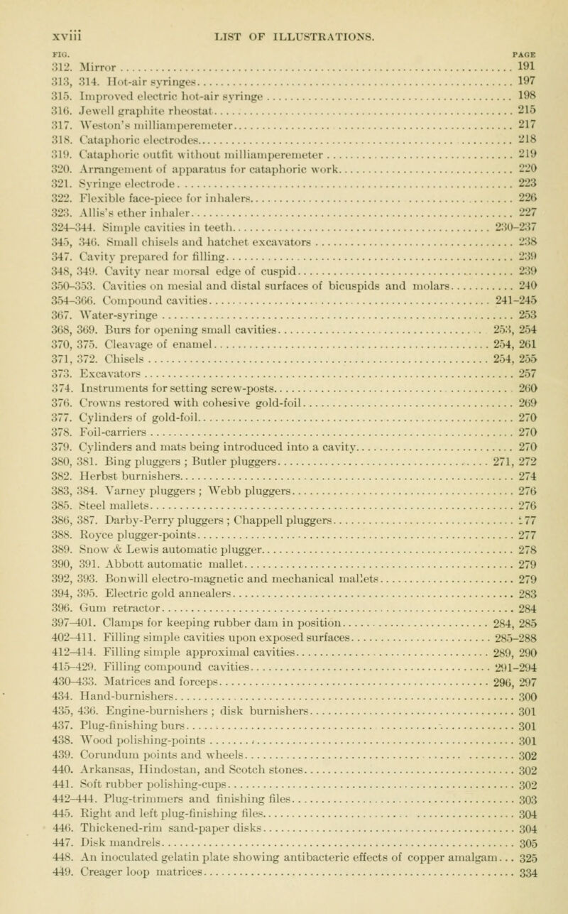 FIG. PAGE 312. Mirror 191 313, 314. Hot-air syringes 197 315. Improved electric liot-air syringe 19H 31(i. Jewell grapliite rlieostat 215 317. Weston's iiiilliamperenieter 217 31S. (.'ataplioric electrodes 218 315t. Cataphoric outfit without milliamperemeter 2H) 320. Arrangement of apparatus for cataphoric work 220 321. Syringe electrode 223 322. Flexible face-piece for inhalers 226 323. Allis's ether inhaler 227 324-344. Simple cavities in teeth 2.SO-237 345, 34(). Small chisels and hatchet excavators 238 347. Cavity prepared for filling 239 348, 341>. Cavity near morsal edge of cuspid 239 350-353. Cavities on mesial and distal surfaces of bicuspids and molars 240 354-3()(). Compound cavities 241-245 367. Water-syringe 253 368, 369. Burs for opening small cavities 253, 254 370, 375. Cleavage of enamel 254, 261 371, 372. Chisels 254, 255 373. Excavators 257 374. Instruments for setting screw-posts 2()0 376. Crowns restored with cohesive gold-foil 2(59 377. Cylinders of gold-foil 270 378. Foil-carriers 270 379. Cylinders and mats being introduced into a cavity 270 380. 381. Bing pluggers ; Butler pluggers 271, 272 382. Herbst burnishers 274 383, 384. Varney pluggers ; Webb pluggers 276 385. Steel mallets 276 386, 387. Darby-Perry pluggers •; Chappell pluggers 177 388. Royce plugger-points 277 389. Snow & Lewis automatic plugger 278 390. 391. Abbott automatic mallet 279 392, 393. Bonwill electro-magnetic and mechanical mallets 279 394, 395. Electric gold annealers 283 396. Gum retractor 284 397—101. Clamps for keeping rubber dam in position 284, 285 402-411. Filling simple cavities upon exposed surfaces 285-288 412-414. Filling simple approximal cavities 289, 290 415-42f). Filling compound cavities 291-294 430-433. Matrices and forceps 296, 297 434. Hand-burnishers .300 435, 4'M. Engine-burnishers ; disk burnishers 301 437. Plug-finishing burs 301 438. Wood polishing-points < 301 439. Corundum points and wheels 302 440. Arkansas, Ilindostan, and Scotch stones 302 441. Soft rubber polishing-cups 302 442-444. Plug-trimmers and finishing files 303 445. Right and left plug-finishing files 304 446. Thickened-rim sand-paper disks 304 447. Disk mandrels 305 448. An inoculated gelatin plate showing antibacteric effects of copper amalgam... 325 449. Creager loop matrices 334