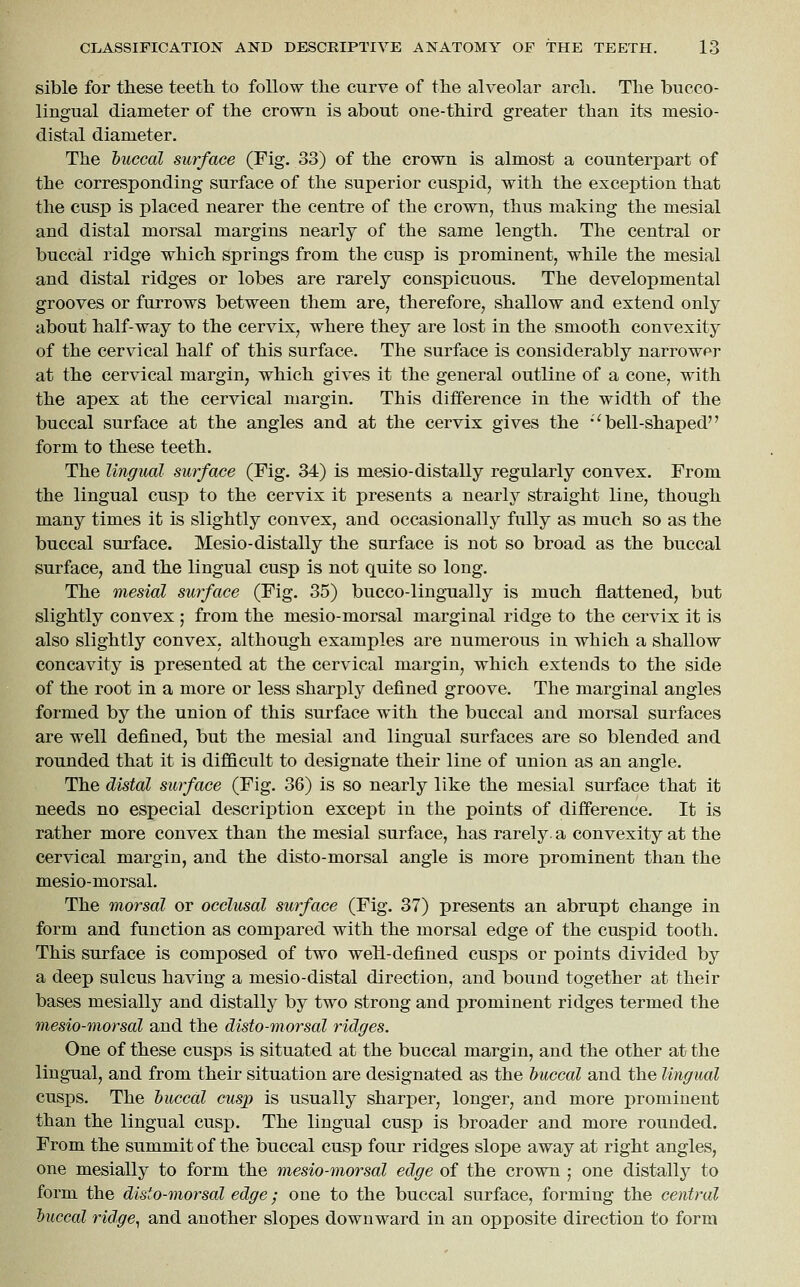sible for these teeth, to follow the curve of the alveolar arch. The biicco- lingual diameter of the crown is about one-third greater than its mesio- distal diameter. The buccal surface (Fig. 33) of the crown is almost a counterpart of the corresponding surface of the superior cuspid, with the exception that the cusp is placed nearer the centre of the crown, thus making the mesial and distal morsal margins nearly of the same length. The central or buccal ridge which springs from the cusp is prominent, while the mesial and distal ridges or lobes are rarely conspicuous. The developmental grooves or furrows between them are, therefore, shallow and extend only about half-way to the cervix, where they are lost in the smooth convexity of the cervical half of this surface. The surface is considerably narrower at the cervical margin, which gives it the general outline of a cone, with the apex at the cervical margin. This difference in the width of the buccal surface at the angles and at the cervix gives the ''bell-shaped form to these teeth. The lingual surface (Fig. 34) is mesio-distally regularly convex. From the lingual cusp to the cervix it presents a nearly straight line, though many times it is slightly convex, and occasionally fully as much so as the buccal surface. Mesio-distally the surface is not so broad as the buccal surface, and the lingual cusp is not quite so long. The mesial surface (Fig. 35) bucco-lingually is much flattened, but slightly convex ; from the mesio-morsal marginal ridge to the cervix it is also slightly convex, although examples are numerous in which a shallow concavity is presented at the cervical margin, which extends to the side of the root in a more or less sharply defined groove. The marginal angles formed by the union of this surface with the buccal and morsal surfaces are well defined, but the mesial and lingual surfaces are so blended and rounded that it is difficult to designate their line of union as an angle. The distal surface (Fig. 36) is so nearly like the mesial surface that it needs no especial description except in the points of difference. It is rather more convex than the mesial surface, has rarely, a convexity at the cervical margin, and the disto-morsal angle is more prominent than the mesio-morsal. The morsal or occlusal surface (Fig. 37) presents an abrupt change in form and function as compared with the morsal edge of the cuspid tooth. This surface is composed of two well-defined cusps or points divided by a deep sulcus having a mesio-distal direction, and bound together at their bases mesially and distally by two strong and jjrominent ridges termed the mesio-morsal and the disto-morsal ridges. One of these cusps is situated at the buccal margin, and the other at the lingual, and from their situation are designated as the buccal and the lingual cusps. The buccal cusp is usually sharper, longer, and more prominent than the lingual cusp. The lingual cusp is broader and more rounded. From the summit of the buccal cusp four ridges slope away at right angles, one mesially to form the mesio-morsal edge of the crown ; one distally to form the disto-morsal edge; one to the buccal surface, forming the central buccal ridge., and another slopes downward in an opposite direction to form